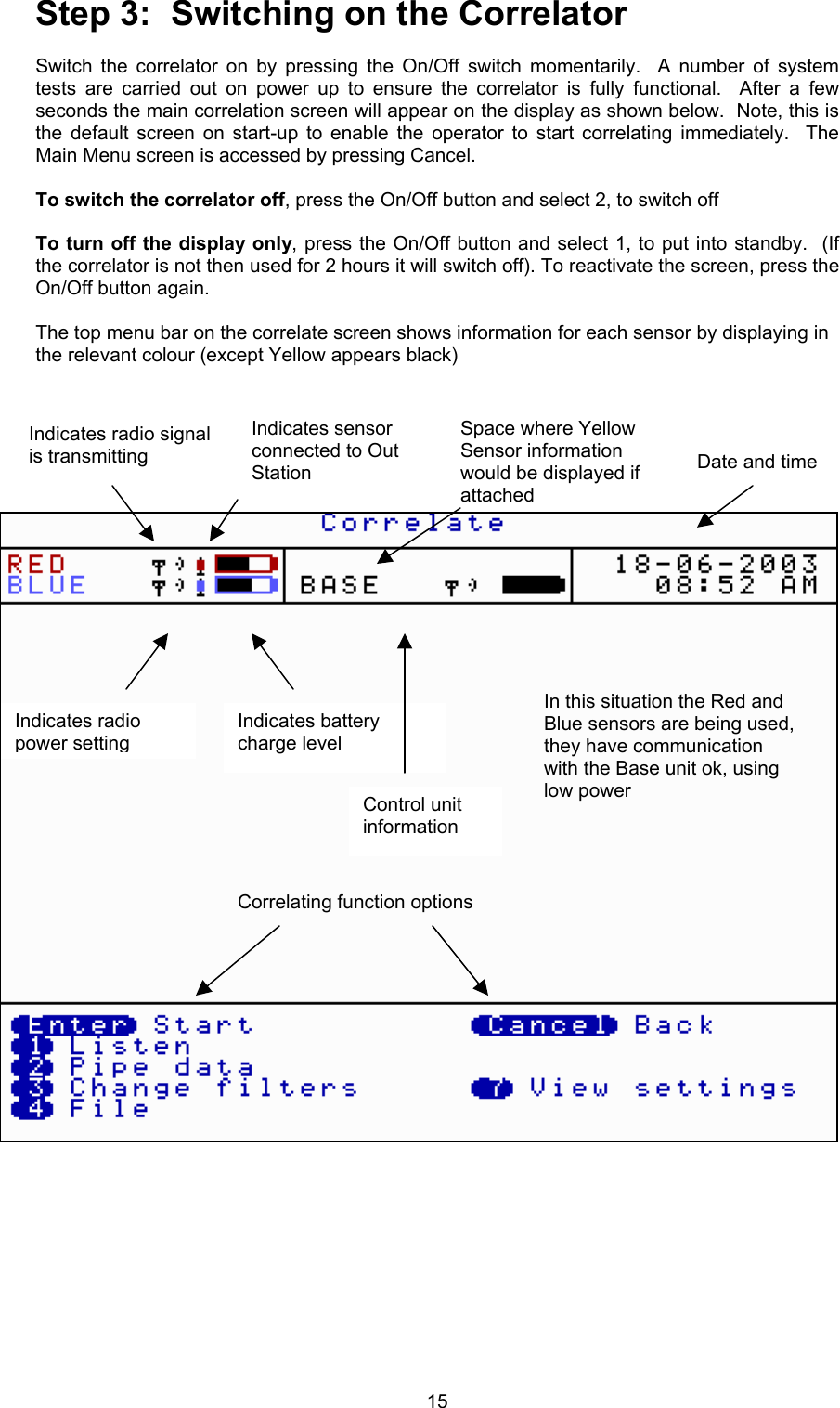 15Step 3:  Switching on the CorrelatorSwitch the correlator on by pressing the On/Off switch momentarily.  A number of systemtests are carried out on power up to ensure the correlator is fully functional.  After a fewseconds the main correlation screen will appear on the display as shown below.  Note, this isthe default screen on start-up to enable the operator to start correlating immediately.  TheMain Menu screen is accessed by pressing Cancel. To switch the correlator off, press the On/Off button and select 2, to switch offTo turn off the display only, press the On/Off button and select 1, to put into standby.  (Ifthe correlator is not then used for 2 hours it will switch off). To reactivate the screen, press theOn/Off button again.The top menu bar on the correlate screen shows information for each sensor by displaying inthe relevant colour (except Yellow appears black)Indicates radio signalis transmittingIndicates radiopower settingIndicates sensorconnected to OutStationIndicates batterycharge levelDate and timeIn this situation the Red andBlue sensors are being used,they have communicationwith the Base unit ok, usinglow powerSpace where YellowSensor informationwould be displayed ifattachedCorrelating function optionsControl unitinformation