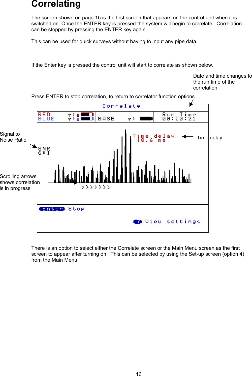 16CorrelatingThe screen shown on page 15 is the first screen that appears on the control unit when it isswitched on. Once the ENTER key is pressed the system will begin to correlate.  Correlationcan be stopped by pressing the ENTER key again. This can be used for quick surveys without having to input any pipe data.If the Enter key is pressed the control unit will start to correlate as shown below.Press ENTER to stop correlation, to return to correlator function optionsThere is an option to select either the Correlate screen or the Main Menu screen as the firstscreen to appear after turning on.  This can be selected by using the Set-up screen (option 4)from the Main Menu. Date and time changes tothe run time of thecorrelationTime delaySignal toNoise RatioScrolling arrowsshows correlationis in progress