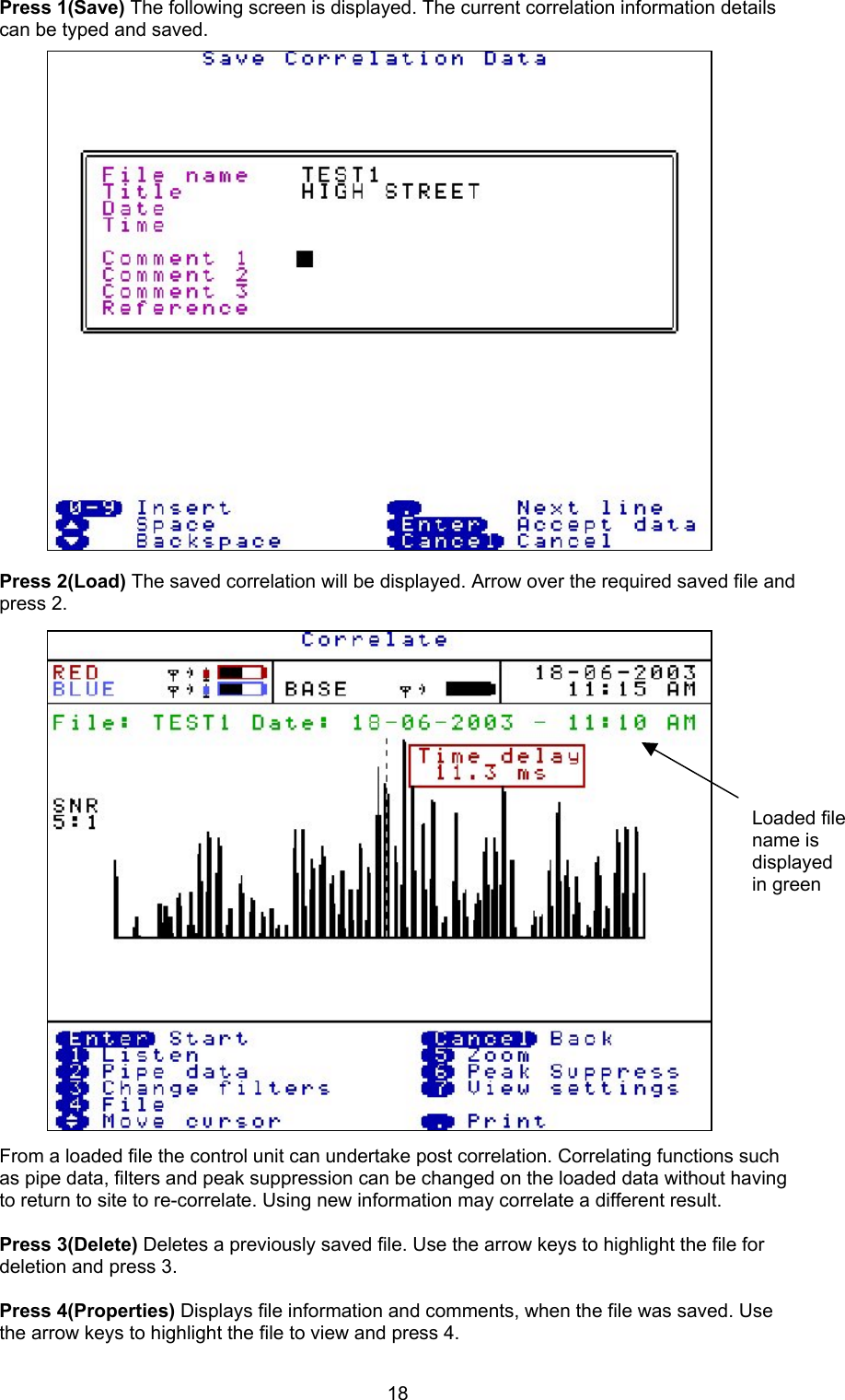 18Press 1(Save) The following screen is displayed. The current correlation information detailscan be typed and saved.Press 2(Load) The saved correlation will be displayed. Arrow over the required saved file andpress 2.From a loaded file the control unit can undertake post correlation. Correlating functions suchas pipe data, filters and peak suppression can be changed on the loaded data without havingto return to site to re-correlate. Using new information may correlate a different result.Press 3(Delete) Deletes a previously saved file. Use the arrow keys to highlight the file fordeletion and press 3.Press 4(Properties) Displays file information and comments, when the file was saved. Usethe arrow keys to highlight the file to view and press 4.Loaded filename isdisplayedin green