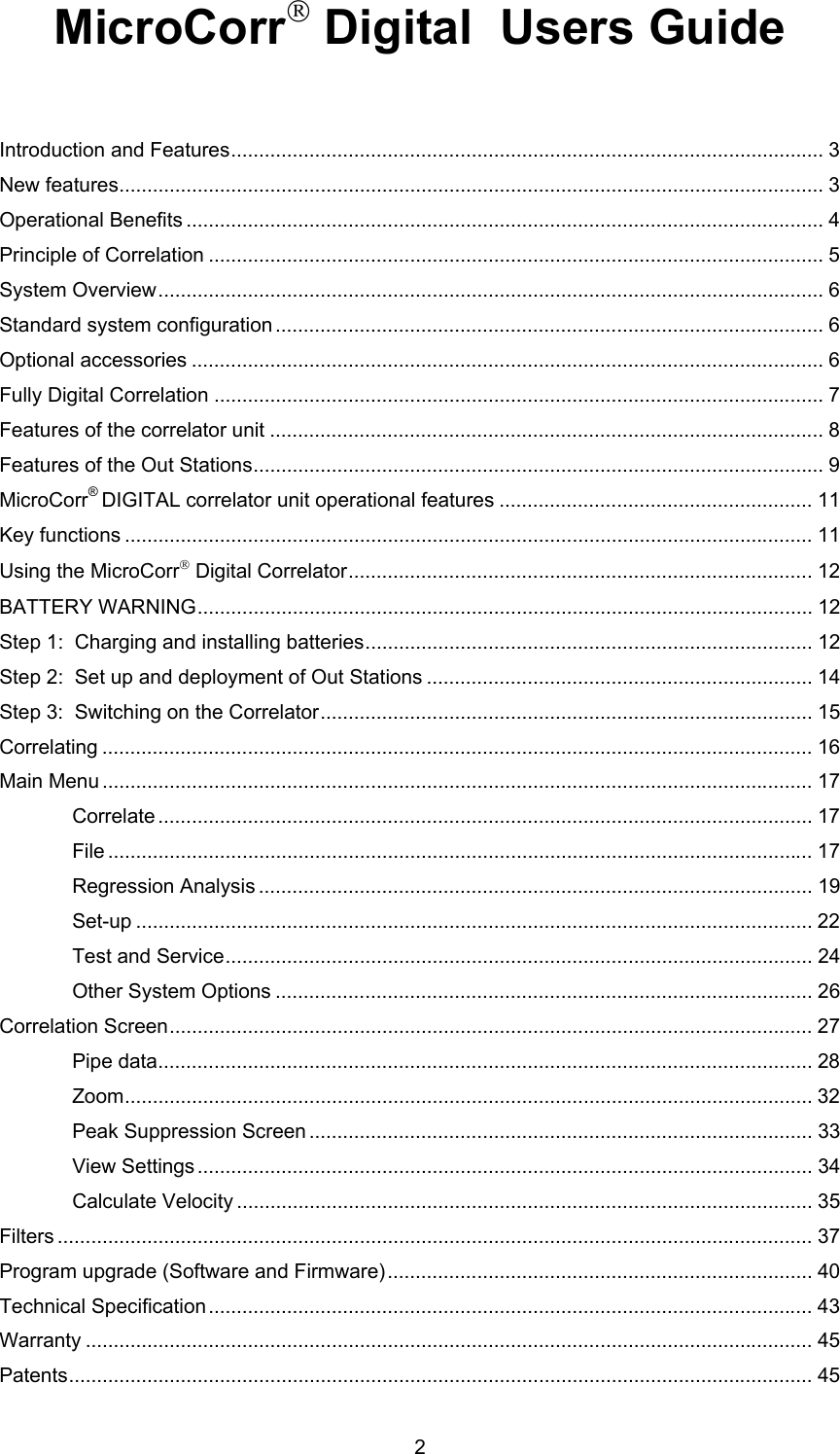 2MicroCorr Digital  Users GuideIntroduction and Features.......................................................................................................... 3New features.............................................................................................................................. 3Operational Benefits .................................................................................................................. 4Principle of Correlation .............................................................................................................. 5System Overview....................................................................................................................... 6Standard system configuration .................................................................................................. 6Optional accessories ................................................................................................................. 6Fully Digital Correlation ............................................................................................................. 7Features of the correlator unit ................................................................................................... 8Features of the Out Stations...................................................................................................... 9MicroCorr® DIGITAL correlator unit operational features ........................................................ 11Key functions ........................................................................................................................... 11Using the MicroCorr Digital Correlator................................................................................... 12BATTERY WARNING.............................................................................................................. 12Step 1:  Charging and installing batteries................................................................................ 12Step 2:  Set up and deployment of Out Stations ..................................................................... 14Step 3:  Switching on the Correlator........................................................................................ 15Correlating ............................................................................................................................... 16Main Menu ............................................................................................................................... 17Correlate ..................................................................................................................... 17File .............................................................................................................................. 17Regression Analysis ................................................................................................... 19Set-up ......................................................................................................................... 22Test and Service......................................................................................................... 24Other System Options ................................................................................................ 26Correlation Screen................................................................................................................... 27Pipe data..................................................................................................................... 28Zoom........................................................................................................................... 32Peak Suppression Screen .......................................................................................... 33View Settings .............................................................................................................. 34Calculate Velocity ....................................................................................................... 35Filters ....................................................................................................................................... 37Program upgrade (Software and Firmware)............................................................................ 40Technical Specification............................................................................................................ 43Warranty .................................................................................................................................. 45Patents..................................................................................................................................... 45