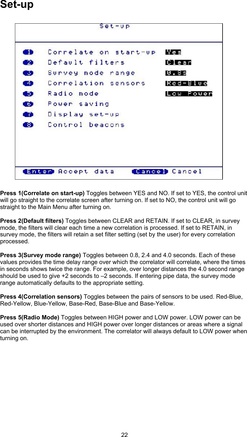 22Set-upPress 1(Correlate on start-up) Toggles between YES and NO. If set to YES, the control unitwill go straight to the correlate screen after turning on. If set to NO, the control unit will gostraight to the Main Menu after turning on.Press 2(Default filters) Toggles between CLEAR and RETAIN. If set to CLEAR, in surveymode, the filters will clear each time a new correlation is processed. If set to RETAIN, insurvey mode, the filters will retain a set filter setting (set by the user) for every correlationprocessed.Press 3(Survey mode range) Toggles between 0.8, 2.4 and 4.0 seconds. Each of thesevalues provides the time delay range over which the correlator will correlate, where the timesin seconds shows twice the range. For example, over longer distances the 4.0 second rangeshould be used to give +2 seconds to –2 seconds. If entering pipe data, the survey moderange automatically defaults to the appropriate setting.Press 4(Correlation sensors) Toggles between the pairs of sensors to be used. Red-Blue,Red-Yellow, Blue-Yellow, Base-Red, Base-Blue and Base-Yellow.Press 5(Radio Mode) Toggles between HIGH power and LOW power. LOW power can beused over shorter distances and HIGH power over longer distances or areas where a signalcan be interrupted by the environment. The correlator will always default to LOW power whenturning on.