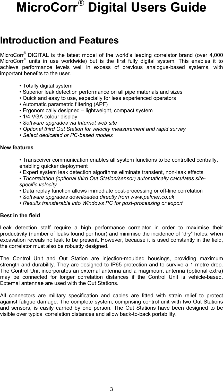 3MicroCorr Digital Users GuideIntroduction and FeaturesMicroCorr®  DIGITAL is the latest model of the world’s leading correlator brand (over 4,000MicroCorr® units in use worldwide) but is the first fully digital system. This enables it toachieve performance levels well in excess of previous analogue-based systems, withimportant benefits to the user.• Totally digital system• Superior leak detection performance on all pipe materials and sizes• Quick and easy to use, especially for less experienced operators• Automatic parametric filtering (APF)• Ergonomically designed – lightweight, compact system• 1/4 VGA colour display• Software upgrades via Internet web site• Optional third Out Station for velocity measurement and rapid survey• Select dedicated or PC-based modelsNew features• Transceiver communication enables all system functions to be controlled centrally,enabling quicker deployment• Expert system leak detection algorithms eliminate transient, non-leak effects• Tricorrelation (optional third Out Station/sensor) automatically calculates site-specific velocity• Data replay function allows immediate post-processing or off-line correlation• Software upgrades downloaded directly from www.palmer.co.uk• Results transferable into Windows PC for post-processing or exportBest in the fieldLeak detection staff require a high performance correlator in order to maximise theirproductivity (number of leaks found per hour) and minimise the incidence of “dry” holes, whenexcavation reveals no leak to be present. However, because it is used constantly in the field,the correlator must also be robustly designed. The Control Unit and Out Station are injection-moulded housings, providing maximumstrength and durability. They are designed to IP65 protection and to survive a 1 metre drop.The Control Unit incorporates an external antenna and a magmount antenna (optional extra)may be connected for longer correlation distances if the Control Unit is vehicle-based.External antennae are used with the Out Stations.All connectors are military specification and cables are fitted with strain relief to protectagainst fatigue damage. The complete system, comprising control unit with two Out Stationsand sensors, is easily carried by one person. The Out Stations have been designed to bevisible over typical correlation distances and allow back-to-back portability.