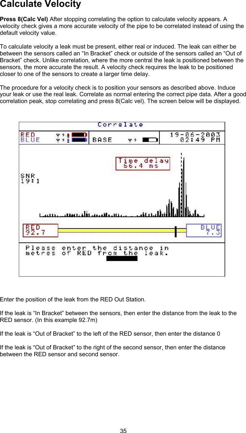 35Calculate VelocityPress 8(Calc Vel) After stopping correlating the option to calculate velocity appears. Avelocity check gives a more accurate velocity of the pipe to be correlated instead of using thedefault velocity value.To calculate velocity a leak must be present, either real or induced. The leak can either bebetween the sensors called an “In Bracket” check or outside of the sensors called an “Out ofBracket” check. Unlike correlation, where the more central the leak is positioned between thesensors, the more accurate the result. A velocity check requires the leak to be positionedcloser to one of the sensors to create a larger time delay.The procedure for a velocity check is to position your sensors as described above. Induceyour leak or use the real leak. Correlate as normal entering the correct pipe data. After a goodcorrelation peak, stop correlating and press 8(Calc vel). The screen below will be displayed.Enter the position of the leak from the RED Out Station.If the leak is “In Bracket” between the sensors, then enter the distance from the leak to theRED sensor. (In this example 92.7m)If the leak is “Out of Bracket” to the left of the RED sensor, then enter the distance 0If the leak is “Out of Bracket” to the right of the second sensor, then enter the distancebetween the RED sensor and second sensor.