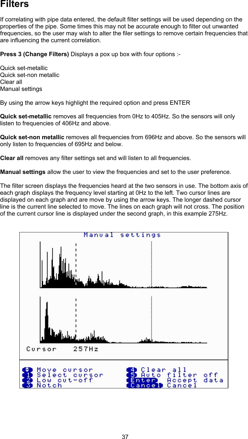 37FiltersIf correlating with pipe data entered, the default filter settings will be used depending on theproperties of the pipe. Some times this may not be accurate enough to filter out unwantedfrequencies, so the user may wish to alter the filer settings to remove certain frequencies thatare influencing the current correlation.Press 3 (Change Filters) Displays a pox up box with four options :-Quick set-metallicQuick set-non metallicClear allManual settingsBy using the arrow keys highlight the required option and press ENTERQuick set-metallic removes all frequencies from 0Hz to 405Hz. So the sensors will onlylisten to frequencies of 406Hz and above.Quick set-non metallic removes all frequencies from 696Hz and above. So the sensors willonly listen to frequencies of 695Hz and below.Clear all removes any filter settings set and will listen to all frequencies.Manual settings allow the user to view the frequencies and set to the user preference.The filter screen displays the frequencies heard at the two sensors in use. The bottom axis ofeach graph displays the frequency level starting at 0Hz to the left. Two cursor lines aredisplayed on each graph and are move by using the arrow keys. The longer dashed cursorline is the current line selected to move. The lines on each graph will not cross. The positionof the current cursor line is displayed under the second graph, in this example 275Hz.