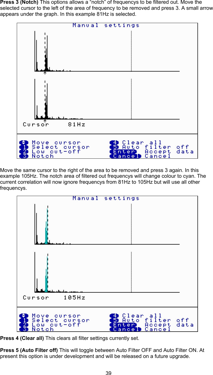 39Press 3 (Notch) This options allows a “notch” of frequencys to be filtered out. Move theselected cursor to the left of the area of frequency to be removed and press 3. A small arrowappears under the graph. In this example 81Hz is selected.Move the same cursor to the right of the area to be removed and press 3 again. In thisexample 105Hz. The notch area of filtered out frequencys will change colour to cyan. Thecurrent correlation will now ignore frequencys from 81Hz to 105Hz but will use all otherfrequencys.Press 4 (Clear all) This clears all filter settings currently set.Press 5 (Auto Filter off) This will toggle between Auto Filter OFF and Auto Filter ON. Atpresent this option is under development and will be released on a future upgrade.