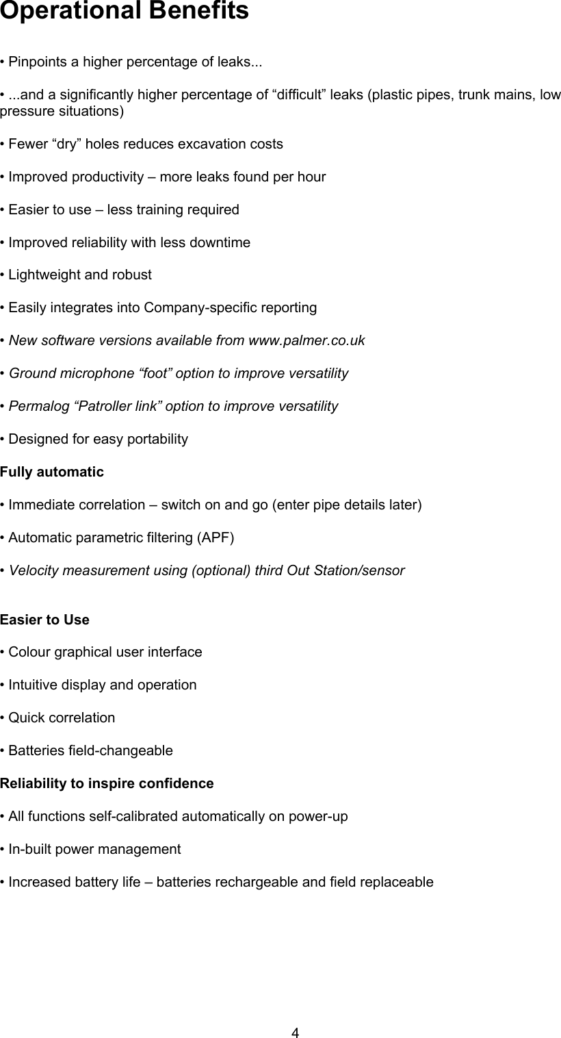 4Operational Benefits• Pinpoints a higher percentage of leaks...• ...and a significantly higher percentage of “difficult” leaks (plastic pipes, trunk mains, lowpressure situations)• Fewer “dry” holes reduces excavation costs• Improved productivity – more leaks found per hour• Easier to use – less training required• Improved reliability with less downtime• Lightweight and robust• Easily integrates into Company-specific reporting• New software versions available from www.palmer.co.uk• Ground microphone “foot” option to improve versatility• Permalog “Patroller link” option to improve versatility• Designed for easy portabilityFully automatic• Immediate correlation – switch on and go (enter pipe details later)• Automatic parametric filtering (APF)• Velocity measurement using (optional) third Out Station/sensorEasier to Use• Colour graphical user interface• Intuitive display and operation• Quick correlation• Batteries field-changeableReliability to inspire confidence• All functions self-calibrated automatically on power-up• In-built power management• Increased battery life – batteries rechargeable and field replaceable 