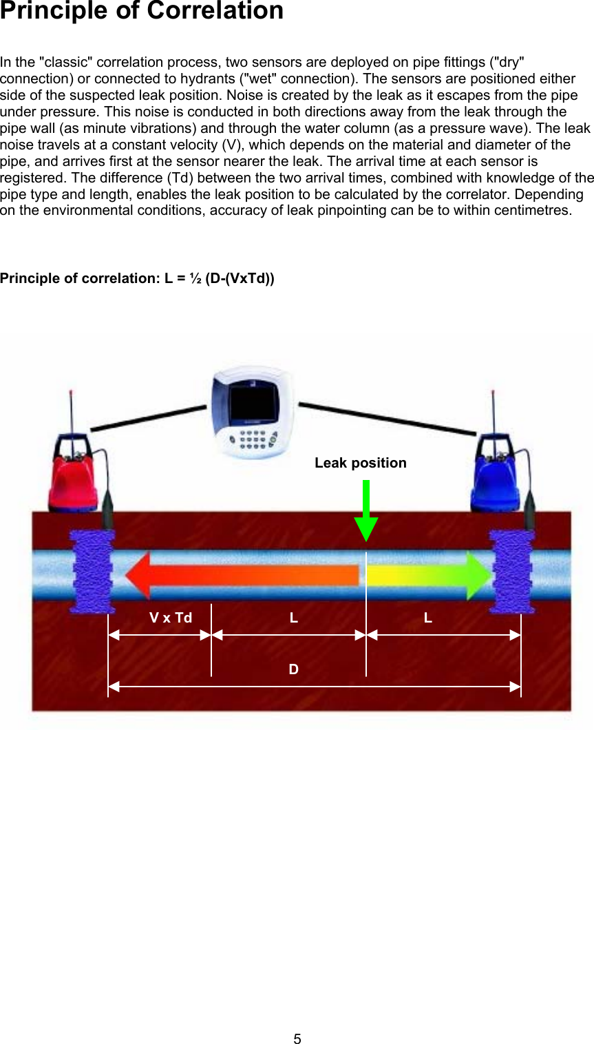 5Principle of CorrelationIn the &quot;classic&quot; correlation process, two sensors are deployed on pipe fittings (&quot;dry&quot;connection) or connected to hydrants (&quot;wet&quot; connection). The sensors are positioned eitherside of the suspected leak position. Noise is created by the leak as it escapes from the pipeunder pressure. This noise is conducted in both directions away from the leak through thepipe wall (as minute vibrations) and through the water column (as a pressure wave). The leaknoise travels at a constant velocity (V), which depends on the material and diameter of thepipe, and arrives first at the sensor nearer the leak. The arrival time at each sensor isregistered. The difference (Td) between the two arrival times, combined with knowledge of thepipe type and length, enables the leak position to be calculated by the correlator. Dependingon the environmental conditions, accuracy of leak pinpointing can be to within centimetres.Principle of correlation: L = ½ (D-(VxTd))Leak positionV x Td L LD