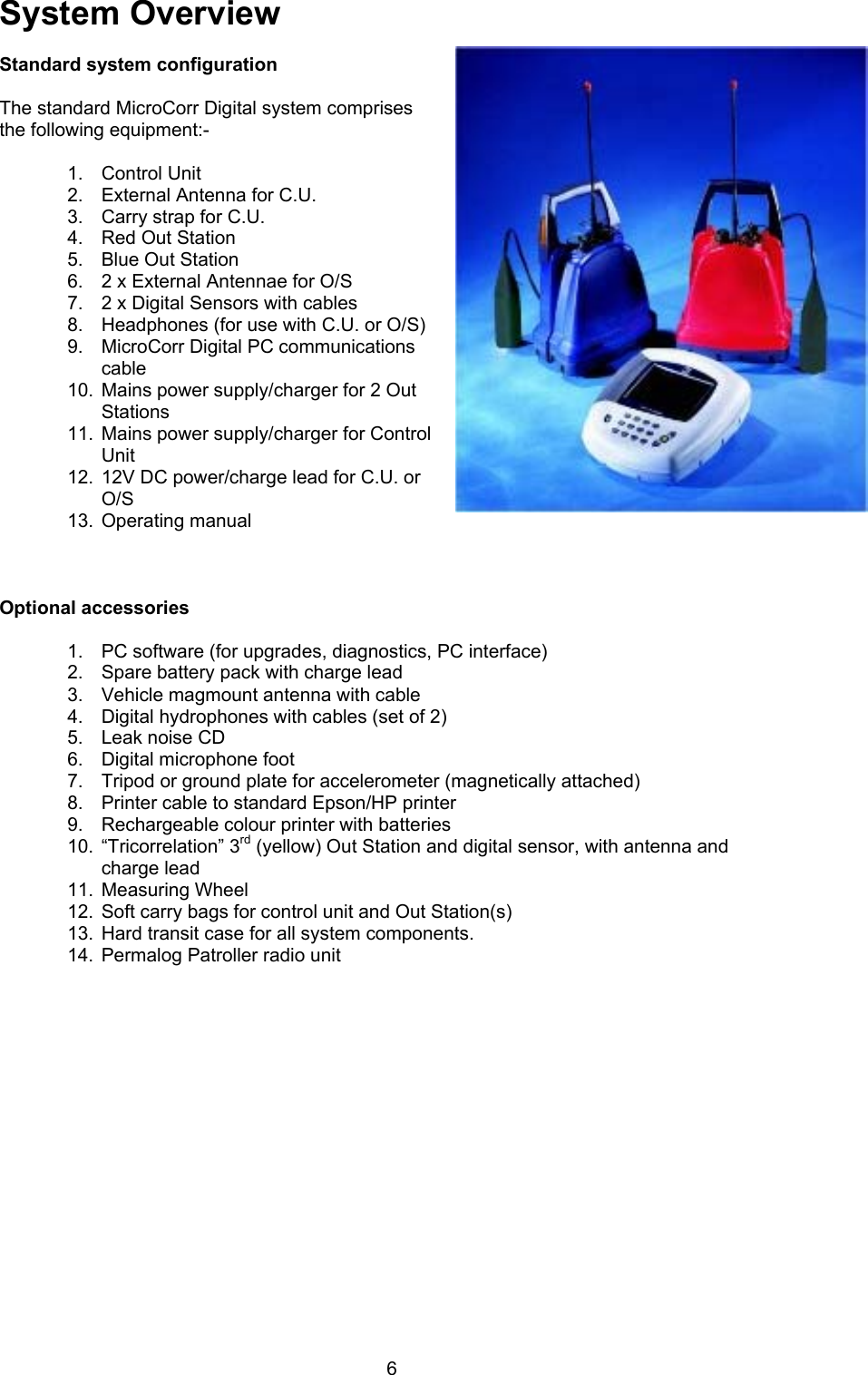 6System Overview Standard system configurationThe standard MicroCorr Digital system comprisesthe following equipment:-1.  Control Unit2.  External Antenna for C.U.3.  Carry strap for C.U.4.  Red Out Station5.  Blue Out Station6.  2 x External Antennae for O/S7.  2 x Digital Sensors with cables8.  Headphones (for use with C.U. or O/S)9.  MicroCorr Digital PC communicationscable10.  Mains power supply/charger for 2 OutStations11.  Mains power supply/charger for ControlUnit12.  12V DC power/charge lead for C.U. orO/S13.  Operating manualOptional accessories1.  PC software (for upgrades, diagnostics, PC interface)2.  Spare battery pack with charge lead3.  Vehicle magmount antenna with cable4.  Digital hydrophones with cables (set of 2)5.  Leak noise CD6.  Digital microphone foot7.  Tripod or ground plate for accelerometer (magnetically attached)8.  Printer cable to standard Epson/HP printer9.  Rechargeable colour printer with batteries10.  “Tricorrelation” 3rd (yellow) Out Station and digital sensor, with antenna andcharge lead11.  Measuring Wheel12.  Soft carry bags for control unit and Out Station(s)13.  Hard transit case for all system components.14.  Permalog Patroller radio unit