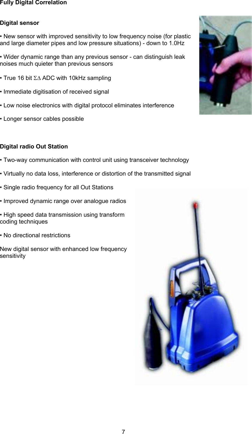 7Fully Digital CorrelationDigital sensor• New sensor with improved sensitivity to low frequency noise (for plasticand large diameter pipes and low pressure situations) - down to 1.0Hz• Wider dynamic range than any previous sensor - can distinguish leaknoises much quieter than previous sensors• True 16 bit Σ∆ ADC with 10kHz sampling• Immediate digitisation of received signal• Low noise electronics with digital protocol eliminates interference• Longer sensor cables possibleDigital radio Out Station• Two-way communication with control unit using transceiver technology• Virtually no data loss, interference or distortion of the transmitted signal • Single radio frequency for all Out Stations• Improved dynamic range over analogue radios• High speed data transmission using transformcoding techniques• No directional restrictionsNew digital sensor with enhanced low frequencysensitivity