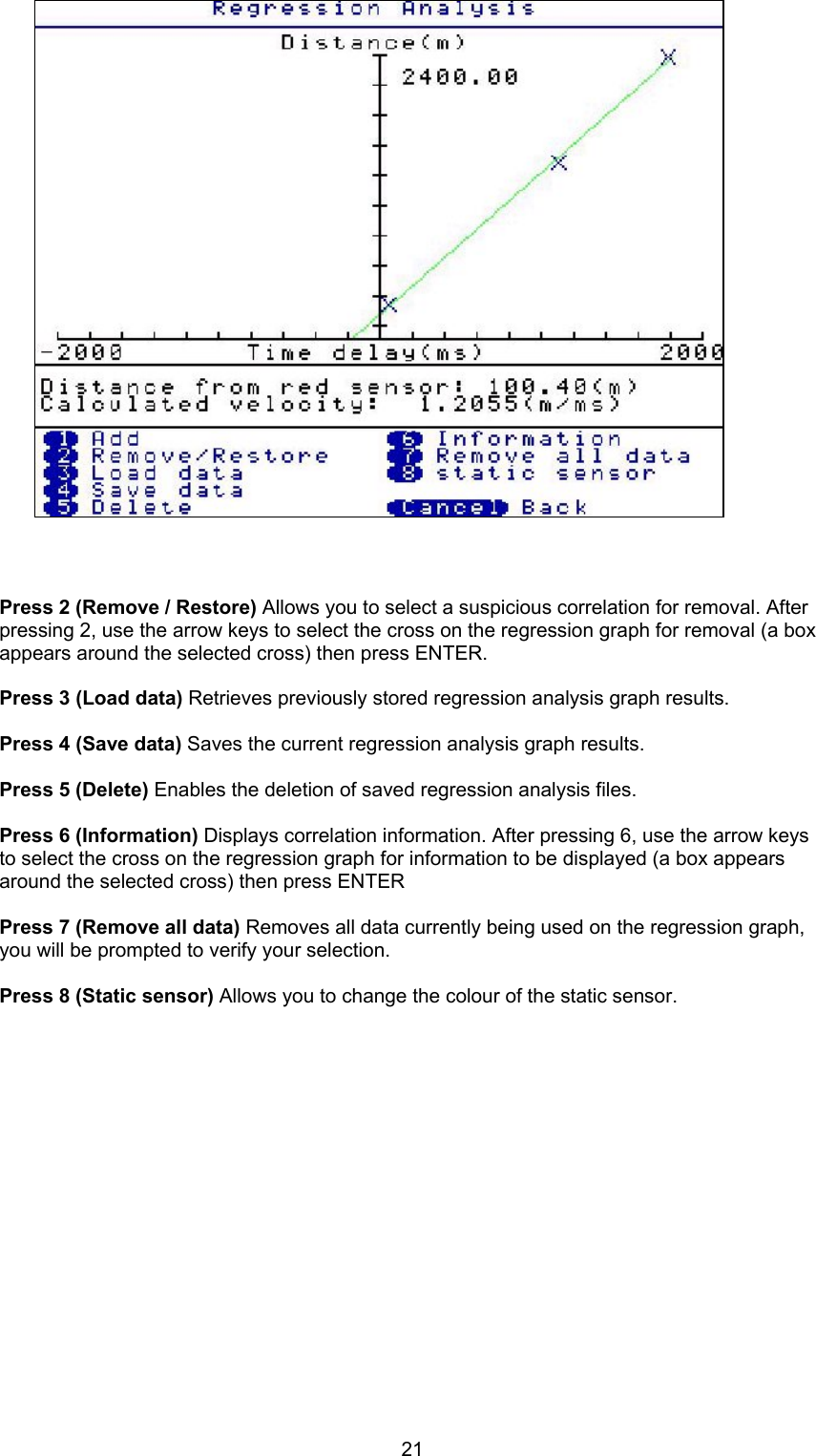 21Press 2 (Remove / Restore) Allows you to select a suspicious correlation for removal. Afterpressing 2, use the arrow keys to select the cross on the regression graph for removal (a boxappears around the selected cross) then press ENTER.Press 3 (Load data) Retrieves previously stored regression analysis graph results.Press 4 (Save data) Saves the current regression analysis graph results.Press 5 (Delete) Enables the deletion of saved regression analysis files.Press 6 (Information) Displays correlation information. After pressing 6, use the arrow keysto select the cross on the regression graph for information to be displayed (a box appearsaround the selected cross) then press ENTERPress 7 (Remove all data) Removes all data currently being used on the regression graph,you will be prompted to verify your selection.Press 8 (Static sensor) Allows you to change the colour of the static sensor.