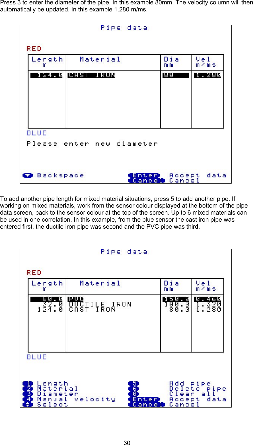 30Press 3 to enter the diameter of the pipe. In this example 80mm. The velocity column will thenautomatically be updated. In this example 1.280 m/ms.To add another pipe length for mixed material situations, press 5 to add another pipe. Ifworking on mixed materials, work from the sensor colour displayed at the bottom of the pipedata screen, back to the sensor colour at the top of the screen. Up to 6 mixed materials canbe used in one correlation. In this example, from the blue sensor the cast iron pipe wasentered first, the ductile iron pipe was second and the PVC pipe was third.