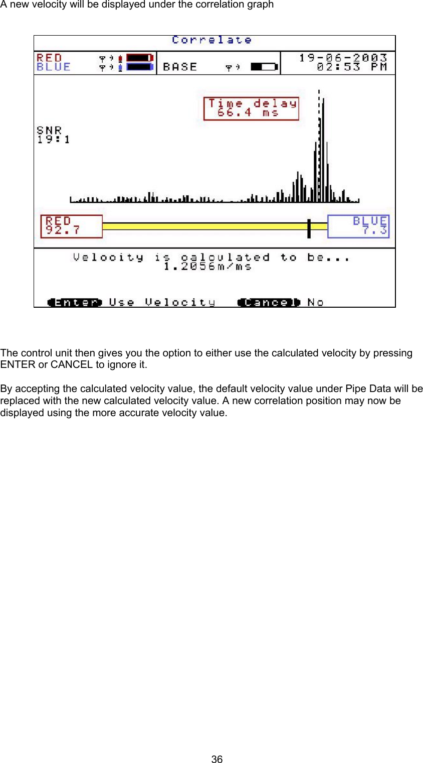 36A new velocity will be displayed under the correlation graphThe control unit then gives you the option to either use the calculated velocity by pressingENTER or CANCEL to ignore it.By accepting the calculated velocity value, the default velocity value under Pipe Data will bereplaced with the new calculated velocity value. A new correlation position may now bedisplayed using the more accurate velocity value.