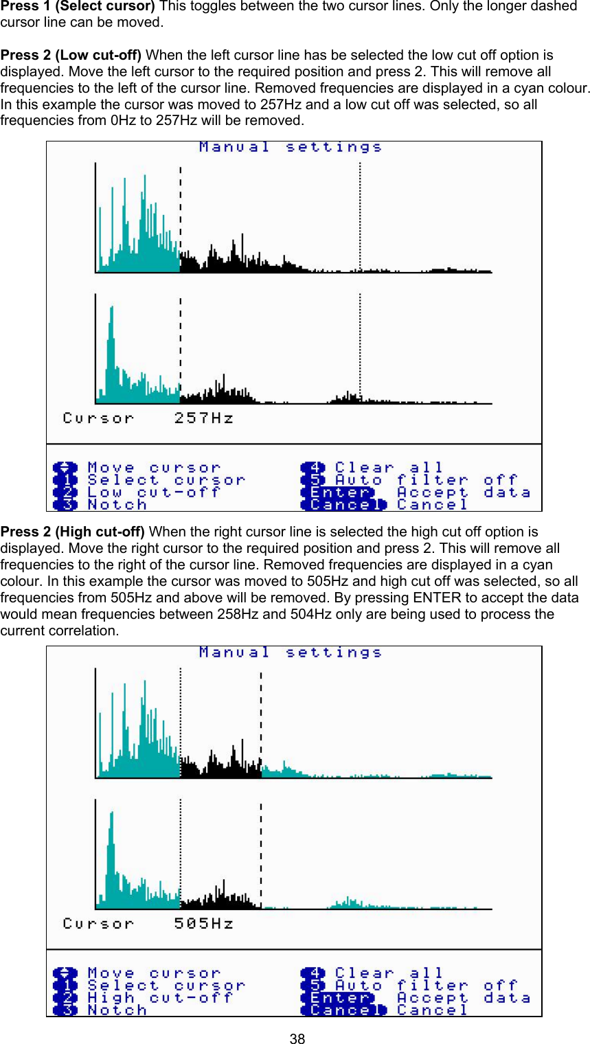38Press 1 (Select cursor) This toggles between the two cursor lines. Only the longer dashedcursor line can be moved.Press 2 (Low cut-off) When the left cursor line has be selected the low cut off option isdisplayed. Move the left cursor to the required position and press 2. This will remove allfrequencies to the left of the cursor line. Removed frequencies are displayed in a cyan colour.In this example the cursor was moved to 257Hz and a low cut off was selected, so allfrequencies from 0Hz to 257Hz will be removed.Press 2 (High cut-off) When the right cursor line is selected the high cut off option isdisplayed. Move the right cursor to the required position and press 2. This will remove allfrequencies to the right of the cursor line. Removed frequencies are displayed in a cyancolour. In this example the cursor was moved to 505Hz and high cut off was selected, so allfrequencies from 505Hz and above will be removed. By pressing ENTER to accept the datawould mean frequencies between 258Hz and 504Hz only are being used to process thecurrent correlation. 