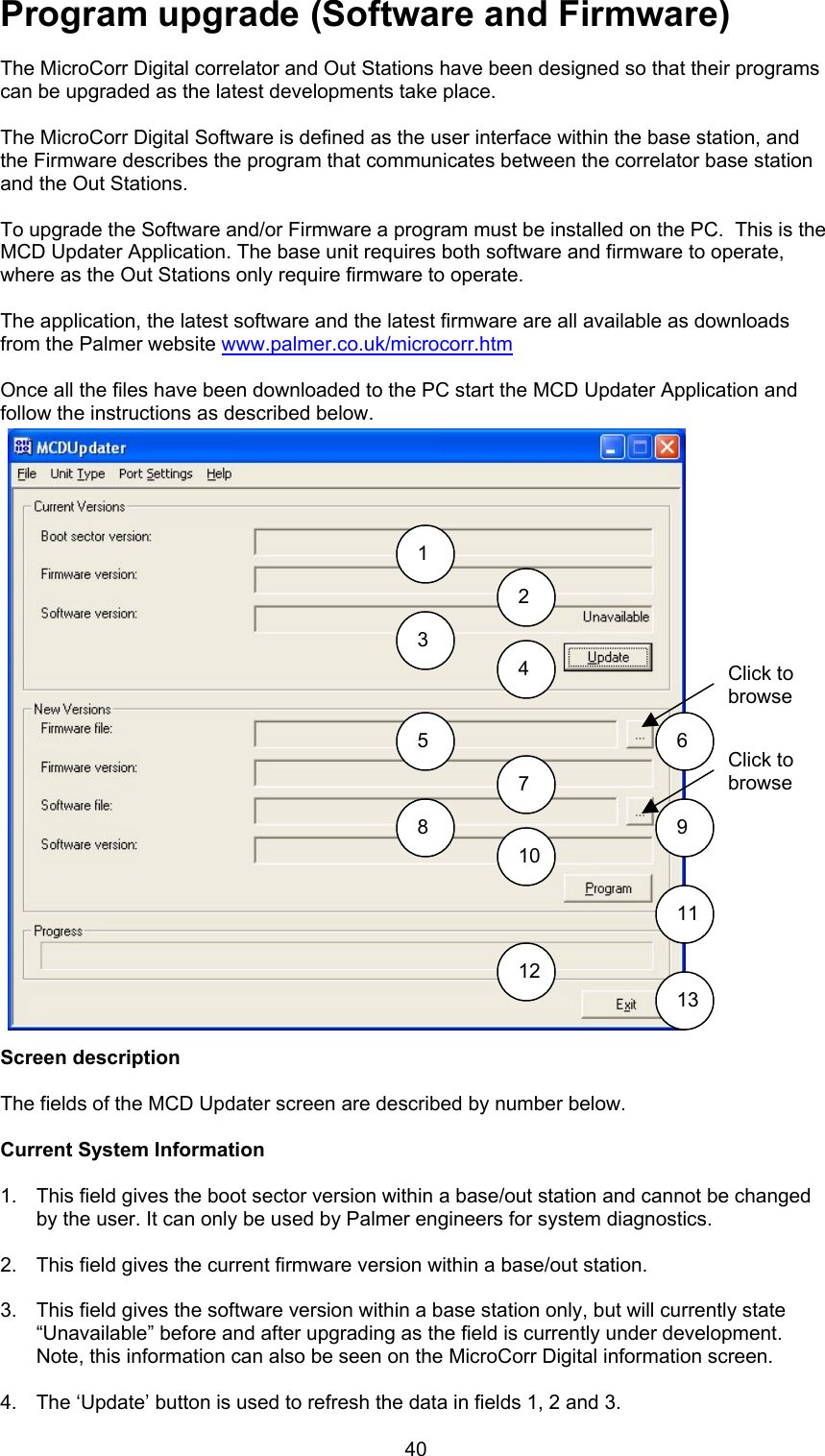40Program upgrade (Software and Firmware)The MicroCorr Digital correlator and Out Stations have been designed so that their programscan be upgraded as the latest developments take place.The MicroCorr Digital Software is defined as the user interface within the base station, andthe Firmware describes the program that communicates between the correlator base stationand the Out Stations.To upgrade the Software and/or Firmware a program must be installed on the PC.  This is theMCD Updater Application. The base unit requires both software and firmware to operate,where as the Out Stations only require firmware to operate.The application, the latest software and the latest firmware are all available as downloadsfrom the Palmer website www.palmer.co.uk/microcorr.htmOnce all the files have been downloaded to the PC start the MCD Updater Application andfollow the instructions as described below.Screen descriptionThe fields of the MCD Updater screen are described by number below.Current System Information1.  This field gives the boot sector version within a base/out station and cannot be changedby the user. It can only be used by Palmer engineers for system diagnostics.2.  This field gives the current firmware version within a base/out station.3.  This field gives the software version within a base station only, but will currently state“Unavailable” before and after upgrading as the field is currently under development.Note, this information can also be seen on the MicroCorr Digital information screen. 4.  The ‘Update’ button is used to refresh the data in fields 1, 2 and 3.12345 678 910111213Click tobrowseClick tobrowse