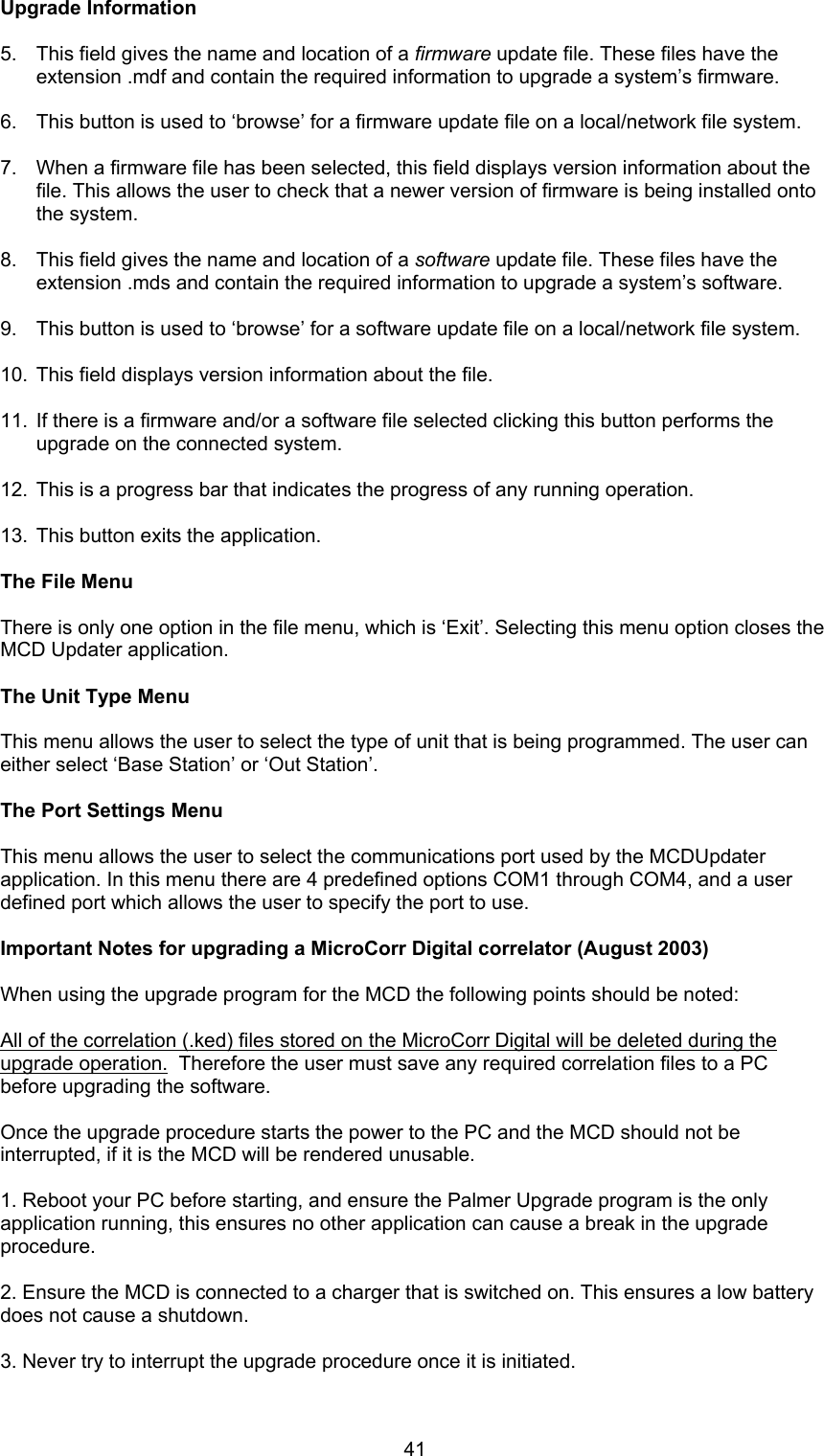 41Upgrade Information5.  This field gives the name and location of a firmware update file. These files have theextension .mdf and contain the required information to upgrade a system’s firmware.6.  This button is used to ‘browse’ for a firmware update file on a local/network file system.7.  When a firmware file has been selected, this field displays version information about thefile. This allows the user to check that a newer version of firmware is being installed ontothe system.8.  This field gives the name and location of a software update file. These files have theextension .mds and contain the required information to upgrade a system’s software.9.  This button is used to ‘browse’ for a software update file on a local/network file system.10.  This field displays version information about the file.11.  If there is a firmware and/or a software file selected clicking this button performs theupgrade on the connected system.12.  This is a progress bar that indicates the progress of any running operation.13.  This button exits the application.The File MenuThere is only one option in the file menu, which is ‘Exit’. Selecting this menu option closes theMCD Updater application.The Unit Type MenuThis menu allows the user to select the type of unit that is being programmed. The user caneither select ‘Base Station’ or ‘Out Station’.The Port Settings MenuThis menu allows the user to select the communications port used by the MCDUpdaterapplication. In this menu there are 4 predefined options COM1 through COM4, and a userdefined port which allows the user to specify the port to use.Important Notes for upgrading a MicroCorr Digital correlator (August 2003)When using the upgrade program for the MCD the following points should be noted:All of the correlation (.ked) files stored on the MicroCorr Digital will be deleted during theupgrade operation.  Therefore the user must save any required correlation files to a PCbefore upgrading the software.Once the upgrade procedure starts the power to the PC and the MCD should not beinterrupted, if it is the MCD will be rendered unusable.1. Reboot your PC before starting, and ensure the Palmer Upgrade program is the onlyapplication running, this ensures no other application can cause a break in the upgradeprocedure.2. Ensure the MCD is connected to a charger that is switched on. This ensures a low batterydoes not cause a shutdown.3. Never try to interrupt the upgrade procedure once it is initiated.