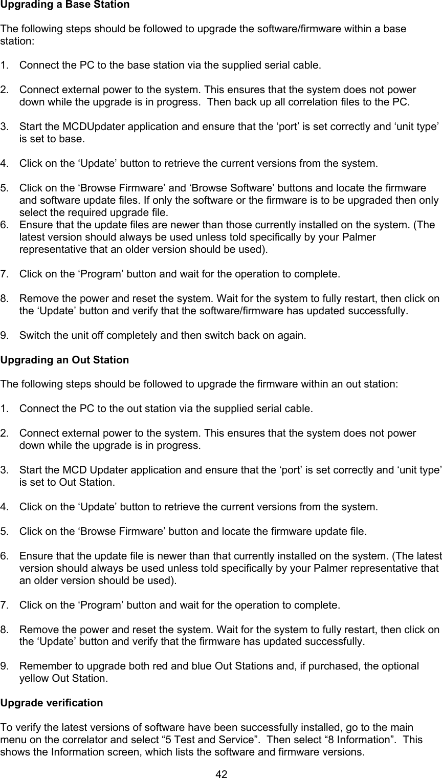 42Upgrading a Base StationThe following steps should be followed to upgrade the software/firmware within a basestation:1.  Connect the PC to the base station via the supplied serial cable.2.  Connect external power to the system. This ensures that the system does not powerdown while the upgrade is in progress.  Then back up all correlation files to the PC.3.  Start the MCDUpdater application and ensure that the ‘port’ is set correctly and ‘unit type’is set to base.4.  Click on the ‘Update’ button to retrieve the current versions from the system.5.  Click on the ‘Browse Firmware’ and ‘Browse Software’ buttons and locate the firmwareand software update files. If only the software or the firmware is to be upgraded then onlyselect the required upgrade file.6.  Ensure that the update files are newer than those currently installed on the system. (Thelatest version should always be used unless told specifically by your Palmerrepresentative that an older version should be used).7.  Click on the ‘Program’ button and wait for the operation to complete.8.  Remove the power and reset the system. Wait for the system to fully restart, then click onthe ‘Update’ button and verify that the software/firmware has updated successfully.9.  Switch the unit off completely and then switch back on again.Upgrading an Out StationThe following steps should be followed to upgrade the firmware within an out station:1.  Connect the PC to the out station via the supplied serial cable.2.  Connect external power to the system. This ensures that the system does not powerdown while the upgrade is in progress.3.  Start the MCD Updater application and ensure that the ‘port’ is set correctly and ‘unit type’is set to Out Station.4.  Click on the ‘Update’ button to retrieve the current versions from the system.5.  Click on the ‘Browse Firmware’ button and locate the firmware update file.6.  Ensure that the update file is newer than that currently installed on the system. (The latestversion should always be used unless told specifically by your Palmer representative thatan older version should be used).7.  Click on the ‘Program’ button and wait for the operation to complete.8.  Remove the power and reset the system. Wait for the system to fully restart, then click onthe ‘Update’ button and verify that the firmware has updated successfully.9.  Remember to upgrade both red and blue Out Stations and, if purchased, the optionalyellow Out Station.Upgrade verificationTo verify the latest versions of software have been successfully installed, go to the mainmenu on the correlator and select “5 Test and Service”.  Then select “8 Information”.  Thisshows the Information screen, which lists the software and firmware versions.