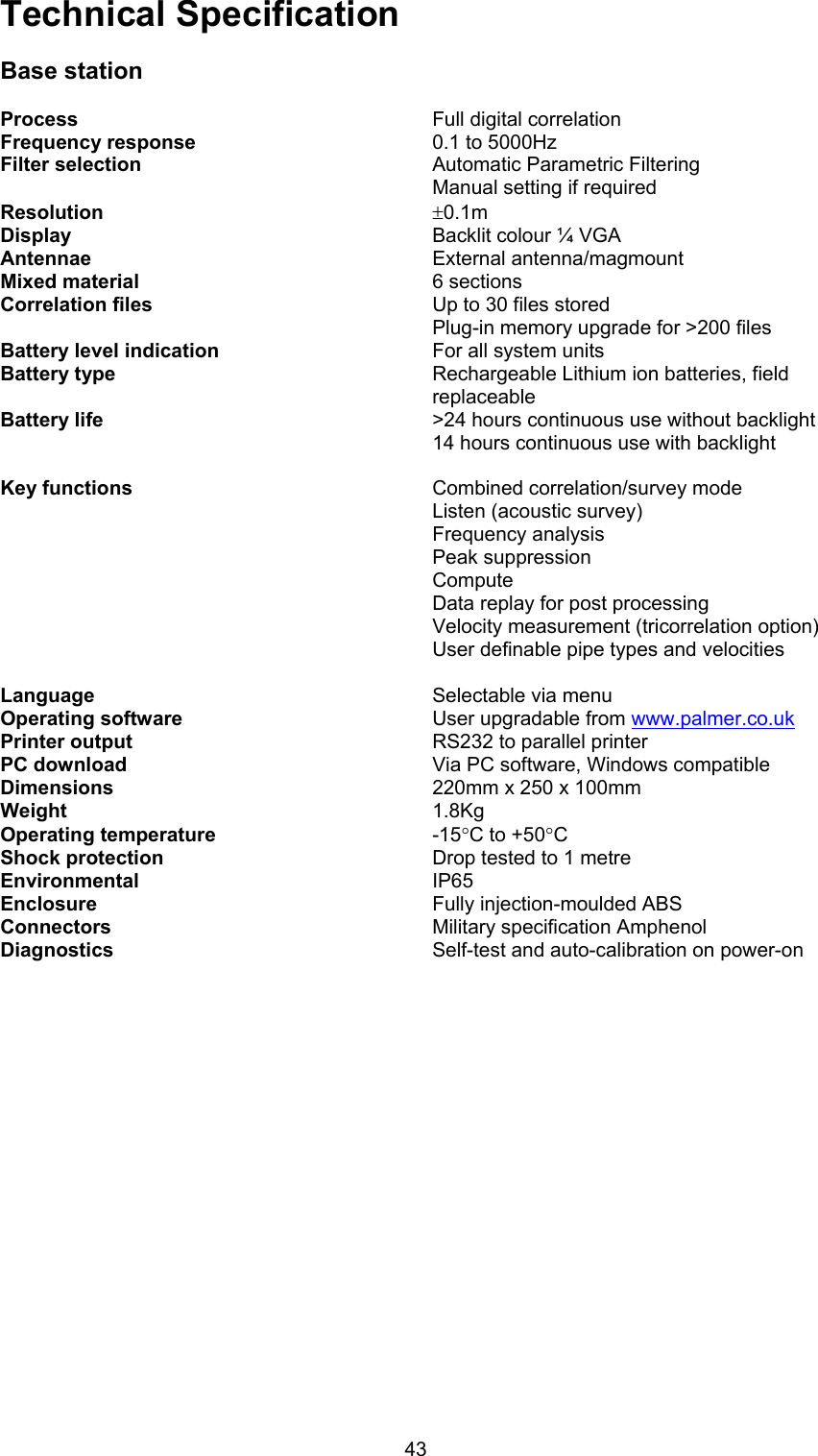 43Technical SpecificationBase stationProcess Full digital correlationFrequency response 0.1 to 5000HzFilter selection Automatic Parametric FilteringManual setting if requiredResolution ±0.1mDisplay Backlit colour ¼ VGAAntennae  External antenna/magmountMixed material 6 sectionsCorrelation files Up to 30 files storedPlug-in memory upgrade for &gt;200 filesBattery level indication For all system unitsBattery type Rechargeable Lithium ion batteries, fieldreplaceableBattery life &gt;24 hours continuous use without backlight14 hours continuous use with backlightKey functions Combined correlation/survey modeListen (acoustic survey)Frequency analysisPeak suppressionComputeData replay for post processingVelocity measurement (tricorrelation option)User definable pipe types and velocitiesLanguage Selectable via menuOperating software User upgradable from www.palmer.co.ukPrinter output RS232 to parallel printerPC download Via PC software, Windows compatibleDimensions 220mm x 250 x 100mmWeight 1.8KgOperating temperature -15°C to +50°CShock protection Drop tested to 1 metreEnvironmental IP65Enclosure Fully injection-moulded ABSConnectors Military specification AmphenolDiagnostics Self-test and auto-calibration on power-on