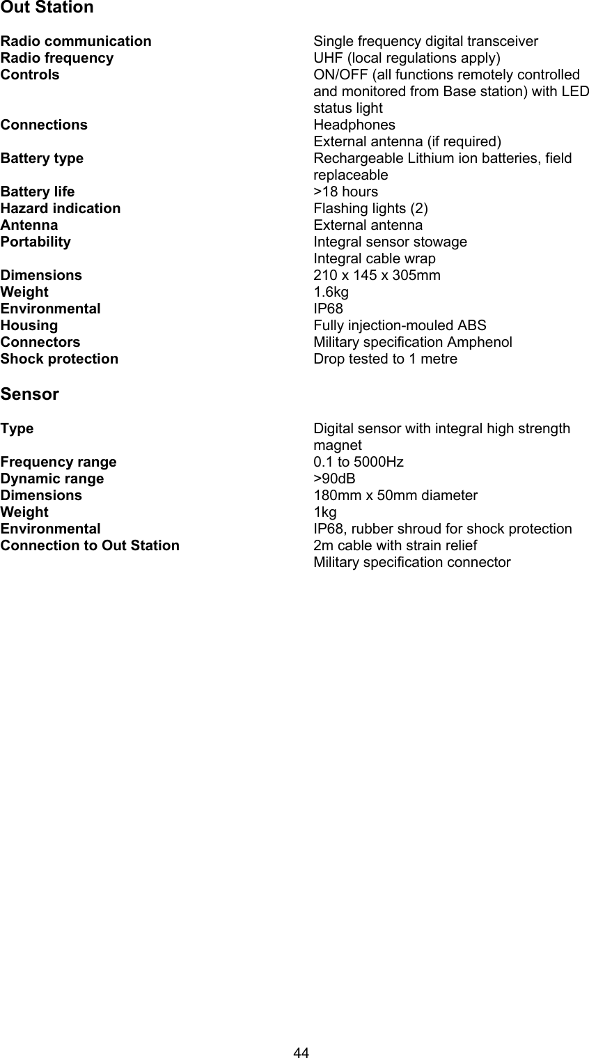 44Out StationRadio communication Single frequency digital transceiverRadio frequency UHF (local regulations apply)Controls ON/OFF (all functions remotely controlledand monitored from Base station) with LEDstatus lightConnections HeadphonesExternal antenna (if required)Battery type Rechargeable Lithium ion batteries, fieldreplaceableBattery life &gt;18 hoursHazard indication Flashing lights (2)Antenna External antennaPortability Integral sensor stowageIntegral cable wrapDimensions 210 x 145 x 305mmWeight 1.6kgEnvironmental  IP68Housing  Fully injection-mouled ABSConnectors Military specification AmphenolShock protection Drop tested to 1 metreSensorType Digital sensor with integral high strength magnetFrequency range 0.1 to 5000HzDynamic range &gt;90dBDimensions 180mm x 50mm diameterWeight  1kgEnvironmental IP68, rubber shroud for shock protectionConnection to Out Station 2m cable with strain reliefMilitary specification connector