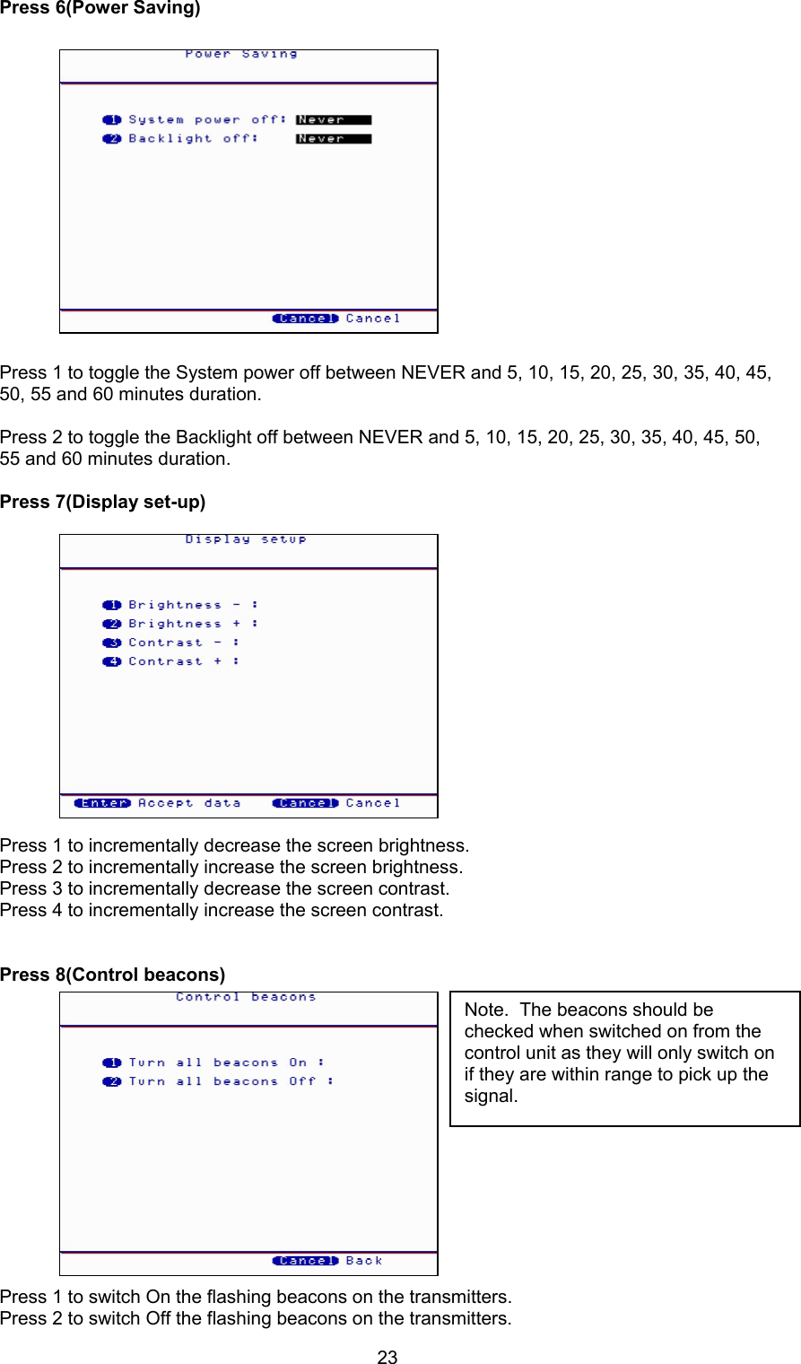23Press 6(Power Saving)Press 1 to toggle the System power off between NEVER and 5, 10, 15, 20, 25, 30, 35, 40, 45,50, 55 and 60 minutes duration.Press 2 to toggle the Backlight off between NEVER and 5, 10, 15, 20, 25, 30, 35, 40, 45, 50,55 and 60 minutes duration.Press 7(Display set-up)Press 1 to incrementally decrease the screen brightness.Press 2 to incrementally increase the screen brightness.Press 3 to incrementally decrease the screen contrast.Press 4 to incrementally increase the screen contrast.Press 8(Control beacons)Press 1 to switch On the flashing beacons on the transmitters.Press 2 to switch Off the flashing beacons on the transmitters.Note.  The beacons should bechecked when switched on from thecontrol unit as they will only switch onif they are within range to pick up thesignal.