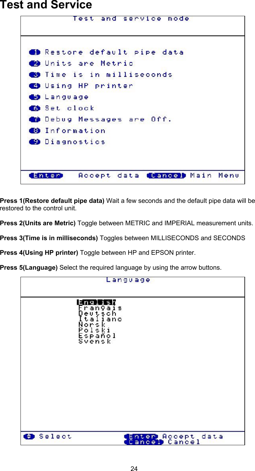 24Test and ServicePress 1(Restore default pipe data) Wait a few seconds and the default pipe data will berestored to the control unit.Press 2(Units are Metric) Toggle between METRIC and IMPERIAL measurement units.Press 3(Time is in milliseconds) Toggles between MILLISECONDS and SECONDSPress 4(Using HP printer) Toggle between HP and EPSON printer.Press 5(Language) Select the required language by using the arrow buttons.