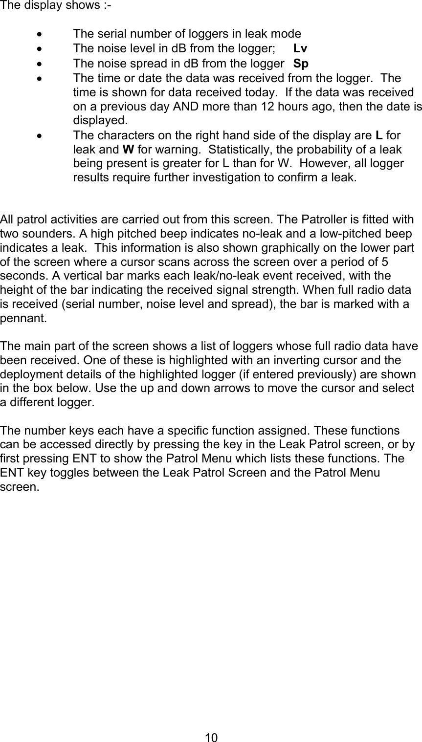 10The display shows :-• The serial number of loggers in leak mode• The noise level in dB from the logger; Lv• The noise spread in dB from the logger Sp• The time or date the data was received from the logger.  Thetime is shown for data received today.  If the data was receivedon a previous day AND more than 12 hours ago, then the date isdisplayed.• The characters on the right hand side of the display are L forleak and W for warning.  Statistically, the probability of a leakbeing present is greater for L than for W.  However, all loggerresults require further investigation to confirm a leak.All patrol activities are carried out from this screen. The Patroller is fitted withtwo sounders. A high pitched beep indicates no-leak and a low-pitched beepindicates a leak.  This information is also shown graphically on the lower partof the screen where a cursor scans across the screen over a period of 5seconds. A vertical bar marks each leak/no-leak event received, with theheight of the bar indicating the received signal strength. When full radio datais received (serial number, noise level and spread), the bar is marked with apennant.The main part of the screen shows a list of loggers whose full radio data havebeen received. One of these is highlighted with an inverting cursor and thedeployment details of the highlighted logger (if entered previously) are shownin the box below. Use the up and down arrows to move the cursor and selecta different logger.The number keys each have a specific function assigned. These functionscan be accessed directly by pressing the key in the Leak Patrol screen, or byfirst pressing ENT to show the Patrol Menu which lists these functions. TheENT key toggles between the Leak Patrol Screen and the Patrol Menuscreen.