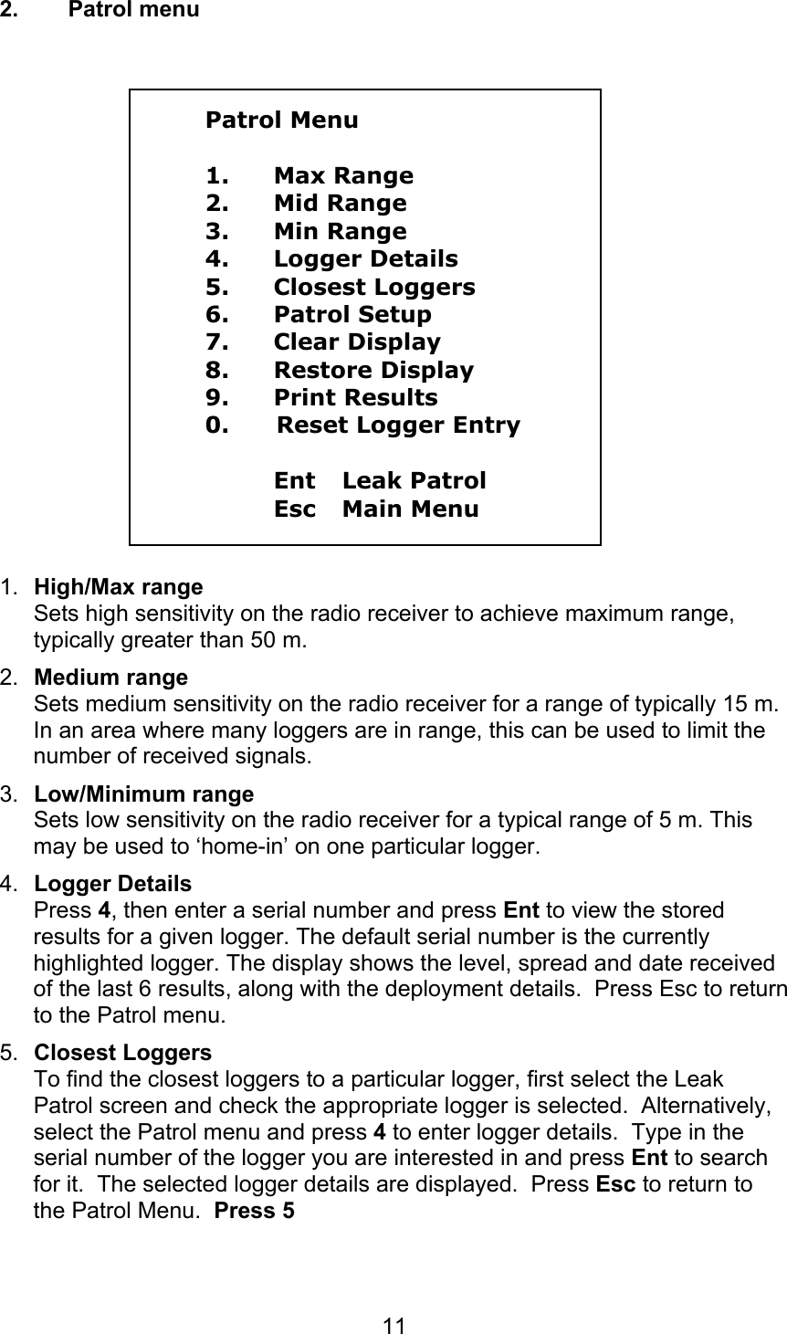 112. Patrol menuPatrol Menu1. Max Range2. Mid Range3. Min Range4. Logger Details5. Closest Loggers6. Patrol Setup7. Clear Display8. Restore Display9. Print Results0.      Reset Logger EntryEnt Leak PatrolEsc Main Menu1.  High/Max rangeSets high sensitivity on the radio receiver to achieve maximum range,typically greater than 50 m.2.  Medium rangeSets medium sensitivity on the radio receiver for a range of typically 15 m.In an area where many loggers are in range, this can be used to limit thenumber of received signals.3.  Low/Minimum rangeSets low sensitivity on the radio receiver for a typical range of 5 m. Thismay be used to ‘home-in’ on one particular logger.4.  Logger DetailsPress 4, then enter a serial number and press Ent to view the storedresults for a given logger. The default serial number is the currentlyhighlighted logger. The display shows the level, spread and date receivedof the last 6 results, along with the deployment details.  Press Esc to returnto the Patrol menu.5.  Closest LoggersTo find the closest loggers to a particular logger, first select the LeakPatrol screen and check the appropriate logger is selected.  Alternatively,select the Patrol menu and press 4 to enter logger details.  Type in theserial number of the logger you are interested in and press Ent to searchfor it.  The selected logger details are displayed.  Press Esc to return tothe Patrol Menu.  Press 5 