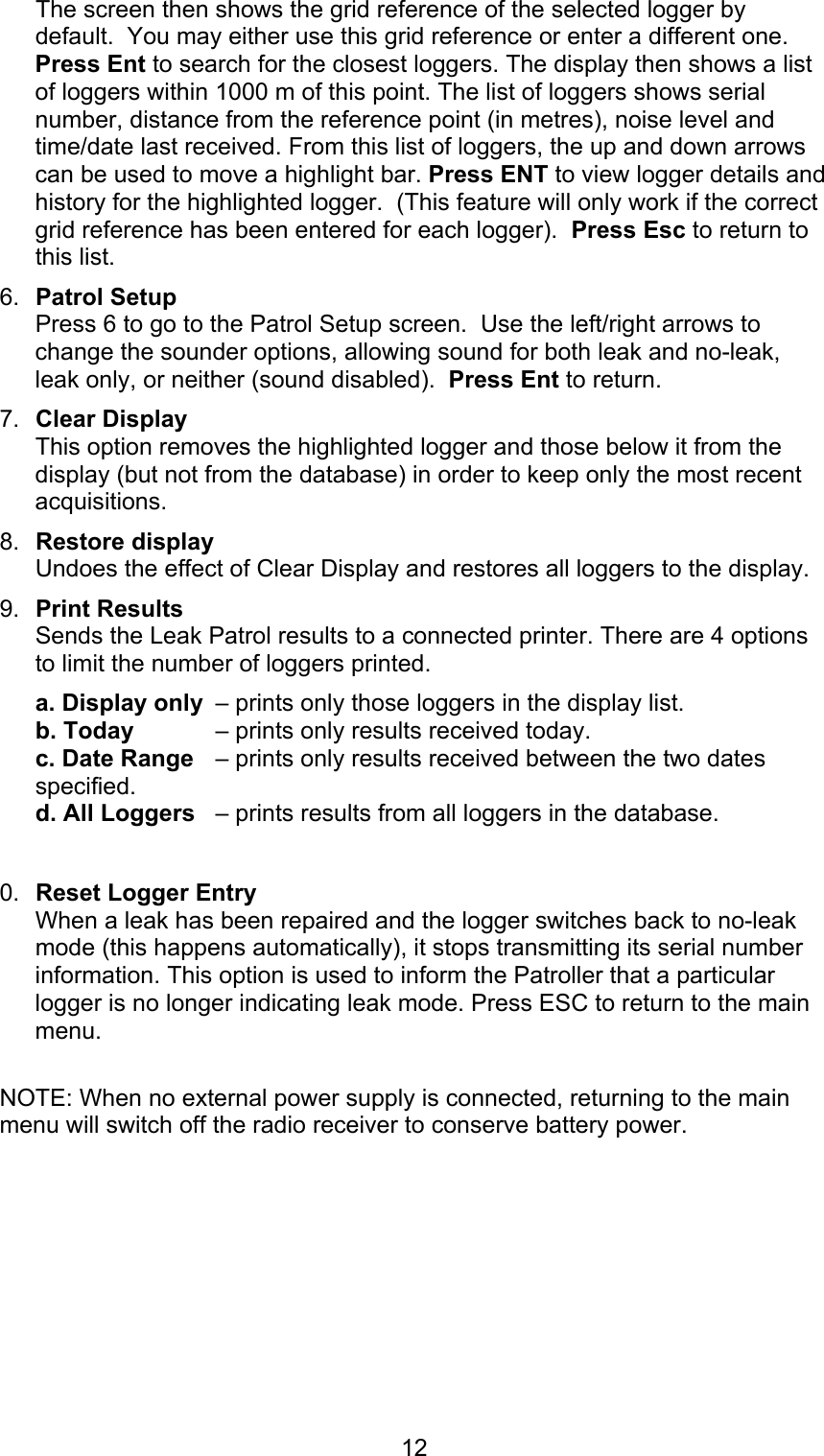 12The screen then shows the grid reference of the selected logger bydefault.  You may either use this grid reference or enter a different one.Press Ent to search for the closest loggers. The display then shows a listof loggers within 1000 m of this point. The list of loggers shows serialnumber, distance from the reference point (in metres), noise level andtime/date last received. From this list of loggers, the up and down arrowscan be used to move a highlight bar. Press ENT to view logger details andhistory for the highlighted logger.  (This feature will only work if the correctgrid reference has been entered for each logger).  Press Esc to return tothis list.6.  Patrol SetupPress 6 to go to the Patrol Setup screen.  Use the left/right arrows tochange the sounder options, allowing sound for both leak and no-leak,leak only, or neither (sound disabled).  Press Ent to return.7.  Clear DisplayThis option removes the highlighted logger and those below it from thedisplay (but not from the database) in order to keep only the most recentacquisitions. 8.  Restore displayUndoes the effect of Clear Display and restores all loggers to the display. 9.  Print ResultsSends the Leak Patrol results to a connected printer. There are 4 optionsto limit the number of loggers printed.a. Display only  – prints only those loggers in the display list.b. Today  – prints only results received today.c. Date Range  – prints only results received between the two datesspecified.d. All Loggers  – prints results from all loggers in the database.0.  Reset Logger EntryWhen a leak has been repaired and the logger switches back to no-leakmode (this happens automatically), it stops transmitting its serial numberinformation. This option is used to inform the Patroller that a particularlogger is no longer indicating leak mode. Press ESC to return to the mainmenu.NOTE: When no external power supply is connected, returning to the mainmenu will switch off the radio receiver to conserve battery power.