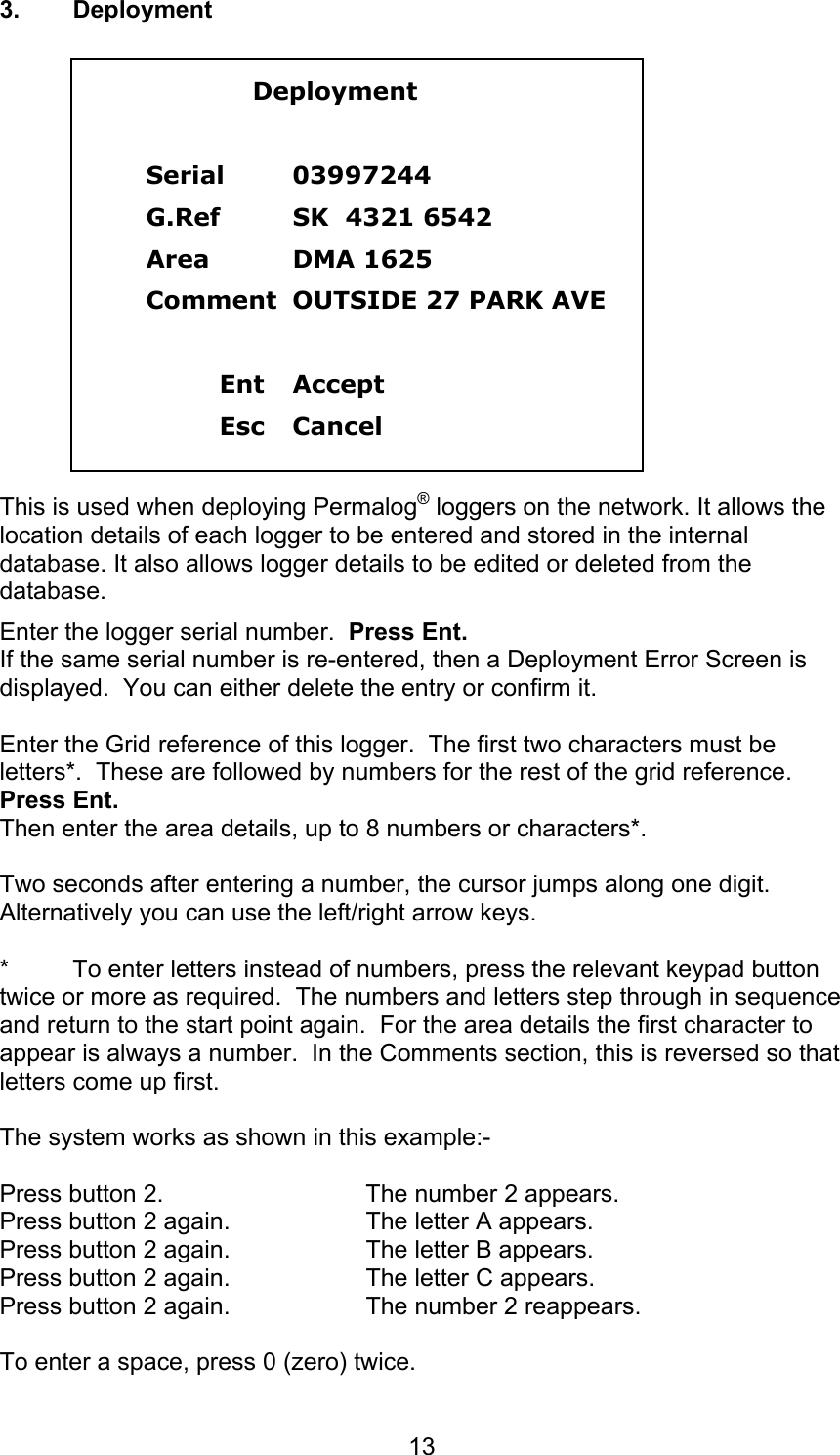 133. Deployment    DeploymentSerial 03997244G.Ref SK  4321 6542Area  DMA 1625Comment  OUTSIDE 27 PARK AVEEnt AcceptEsc CancelThis is used when deploying Permalog® loggers on the network. It allows thelocation details of each logger to be entered and stored in the internaldatabase. It also allows logger details to be edited or deleted from thedatabase.Enter the logger serial number.  Press Ent.If the same serial number is re-entered, then a Deployment Error Screen isdisplayed.  You can either delete the entry or confirm it.Enter the Grid reference of this logger.  The first two characters must beletters*.  These are followed by numbers for the rest of the grid reference.Press Ent.Then enter the area details, up to 8 numbers or characters*.Two seconds after entering a number, the cursor jumps along one digit.Alternatively you can use the left/right arrow keys.* To enter letters instead of numbers, press the relevant keypad buttontwice or more as required.  The numbers and letters step through in sequenceand return to the start point again.  For the area details the first character toappear is always a number.  In the Comments section, this is reversed so thatletters come up first.The system works as shown in this example:-Press button 2. The number 2 appears.Press button 2 again. The letter A appears.Press button 2 again. The letter B appears.Press button 2 again. The letter C appears.Press button 2 again. The number 2 reappears.To enter a space, press 0 (zero) twice.