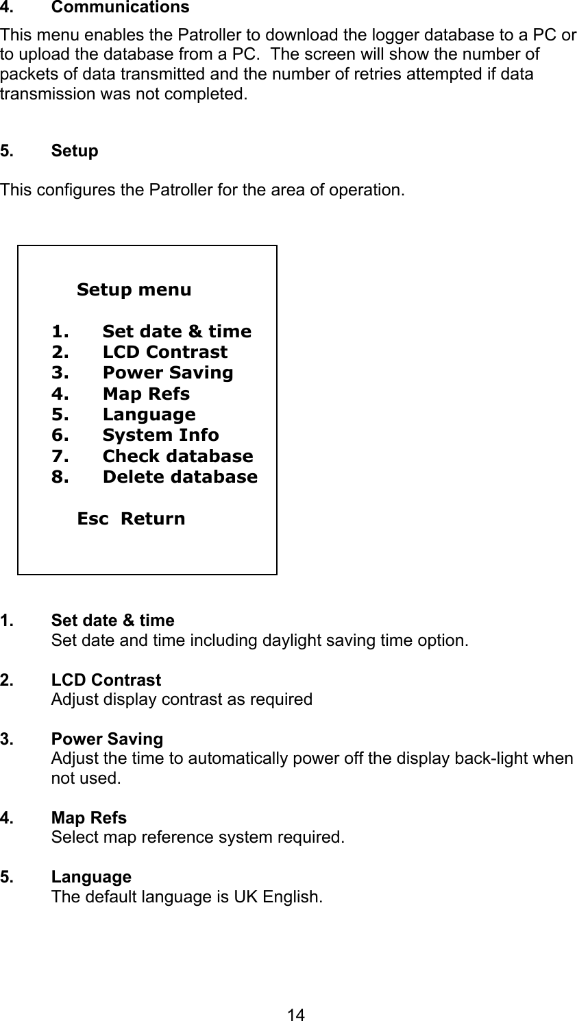 144. CommunicationsThis menu enables the Patroller to download the logger database to a PC orto upload the database from a PC.  The screen will show the number ofpackets of data transmitted and the number of retries attempted if datatransmission was not completed.5. SetupThis configures the Patroller for the area of operation.Setup menu1. Set date &amp; time2. LCD Contrast3. Power Saving4. Map Refs5. Language6. System Info7. Check database8. Delete databaseEsc  Return1.  Set date &amp; timeSet date and time including daylight saving time option.2. LCD ContrastAdjust display contrast as required3. Power SavingAdjust the time to automatically power off the display back-light whennot used.4. Map RefsSelect map reference system required.5. LanguageThe default language is UK English.