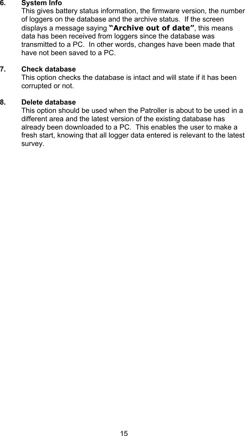 156. System InfoThis gives battery status information, the firmware version, the numberof loggers on the database and the archive status.  If the screendisplays a message saying “Archive out of date”, this meansdata has been received from loggers since the database wastransmitted to a PC.  In other words, changes have been made thathave not been saved to a PC.7. Check databaseThis option checks the database is intact and will state if it has beencorrupted or not.8. Delete databaseThis option should be used when the Patroller is about to be used in adifferent area and the latest version of the existing database hasalready been downloaded to a PC.  This enables the user to make afresh start, knowing that all logger data entered is relevant to the latestsurvey.