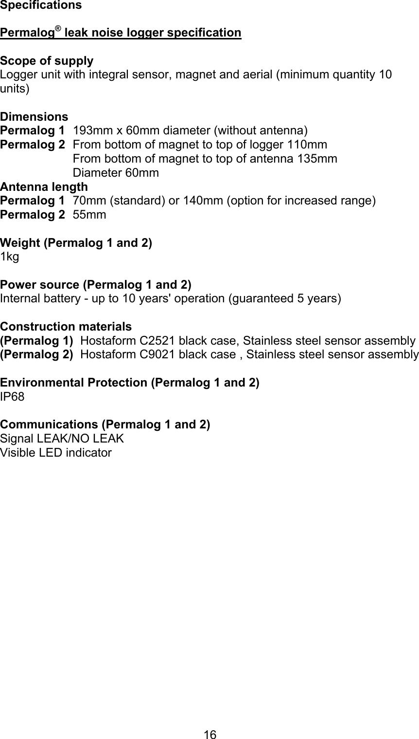 16SpecificationsPermalog® leak noise logger specificationScope of supplyLogger unit with integral sensor, magnet and aerial (minimum quantity 10units)Dimensions Permalog 1  193mm x 60mm diameter (without antenna) Permalog 2  From bottom of magnet to top of logger 110mmFrom bottom of magnet to top of antenna 135mmDiameter 60mmAntenna length Permalog 1 70mm (standard) or 140mm (option for increased range)Permalog 2 55mmWeight (Permalog 1 and 2)1kg Power source (Permalog 1 and 2)Internal battery - up to 10 years&apos; operation (guaranteed 5 years)Construction materials(Permalog 1)  Hostaform C2521 black case, Stainless steel sensor assembly(Permalog 2)  Hostaform C9021 black case , Stainless steel sensor assemblyEnvironmental Protection (Permalog 1 and 2)IP68Communications (Permalog 1 and 2)Signal LEAK/NO LEAK Visible LED indicator 