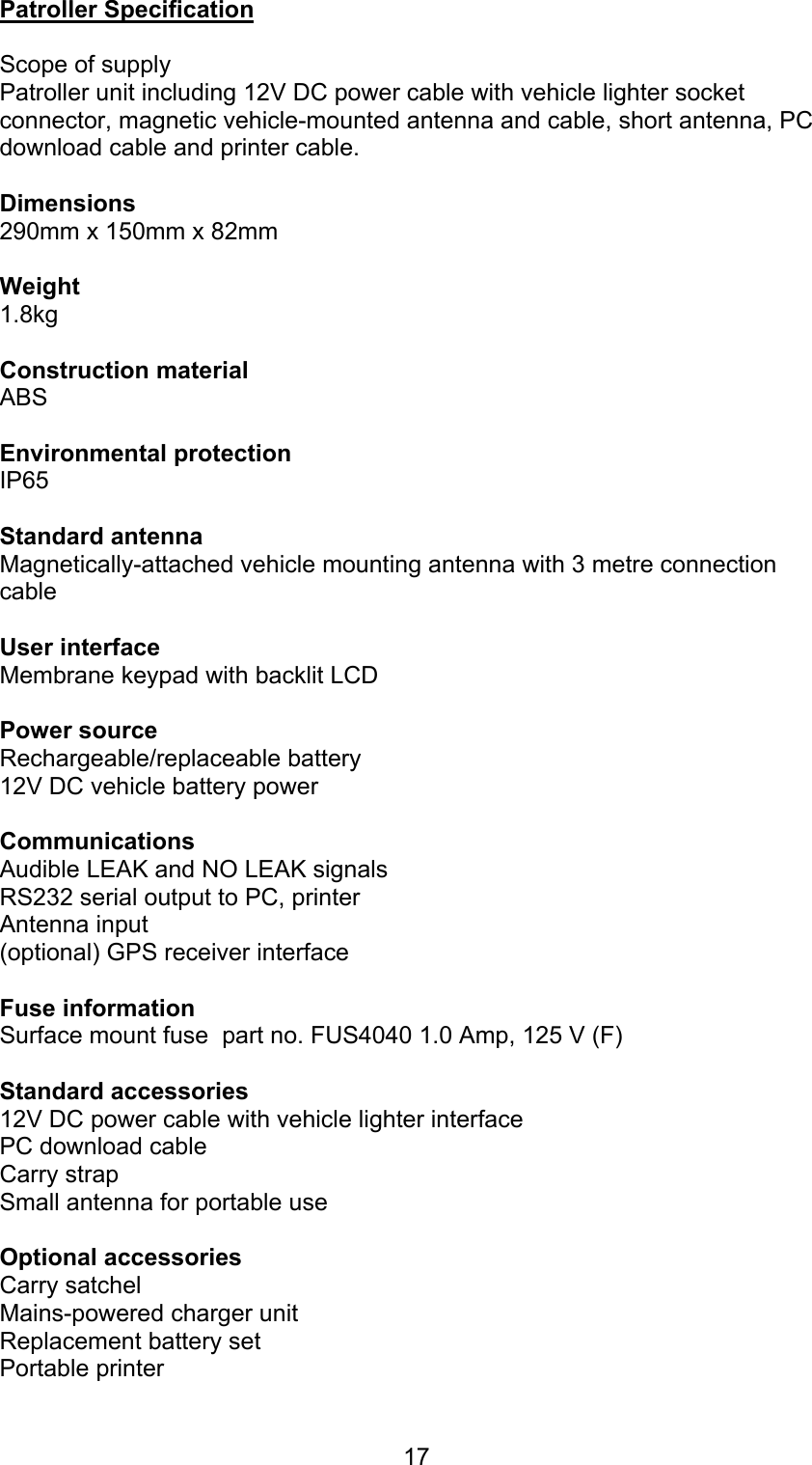 17Patroller SpecificationScope of supplyPatroller unit including 12V DC power cable with vehicle lighter socketconnector, magnetic vehicle-mounted antenna and cable, short antenna, PCdownload cable and printer cable.Dimensions 290mm x 150mm x 82mmWeight 1.8kg Construction material ABS Environmental protection IP65Standard antennaMagnetically-attached vehicle mounting antenna with 3 metre connectioncableUser interface Membrane keypad with backlit LCDPower sourceRechargeable/replaceable battery 12V DC vehicle battery powerCommunicationsAudible LEAK and NO LEAK signals RS232 serial output to PC, printer Antenna input (optional) GPS receiver interfaceFuse informationSurface mount fuse  part no. FUS4040 1.0 Amp, 125 V (F)Standard accessories12V DC power cable with vehicle lighter interface PC download cable Carry strapSmall antenna for portable use Optional accessoriesCarry satchel Mains-powered charger unit Replacement battery set Portable printer