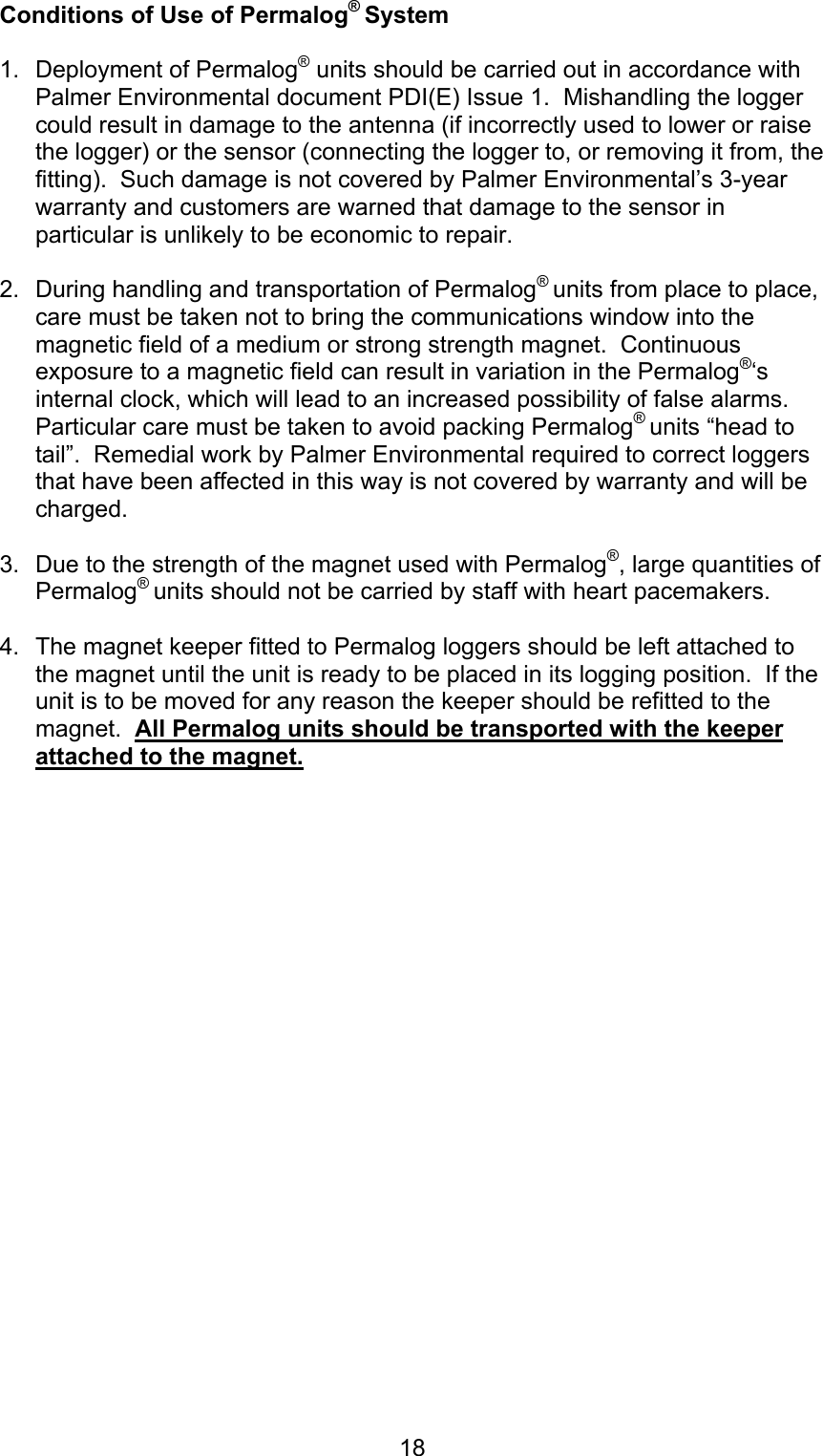 18Conditions of Use of Permalog® System1.  Deployment of Permalog® units should be carried out in accordance withPalmer Environmental document PDI(E) Issue 1.  Mishandling the loggercould result in damage to the antenna (if incorrectly used to lower or raisethe logger) or the sensor (connecting the logger to, or removing it from, thefitting).  Such damage is not covered by Palmer Environmental’s 3-yearwarranty and customers are warned that damage to the sensor inparticular is unlikely to be economic to repair.2.  During handling and transportation of Permalog® units from place to place,care must be taken not to bring the communications window into themagnetic field of a medium or strong strength magnet.  Continuousexposure to a magnetic field can result in variation in the Permalog®‘sinternal clock, which will lead to an increased possibility of false alarms.Particular care must be taken to avoid packing Permalog® units “head totail”.  Remedial work by Palmer Environmental required to correct loggersthat have been affected in this way is not covered by warranty and will becharged.3.  Due to the strength of the magnet used with Permalog®, large quantities ofPermalog® units should not be carried by staff with heart pacemakers.4.  The magnet keeper fitted to Permalog loggers should be left attached tothe magnet until the unit is ready to be placed in its logging position.  If theunit is to be moved for any reason the keeper should be refitted to themagnet.  All Permalog units should be transported with the keeperattached to the magnet.