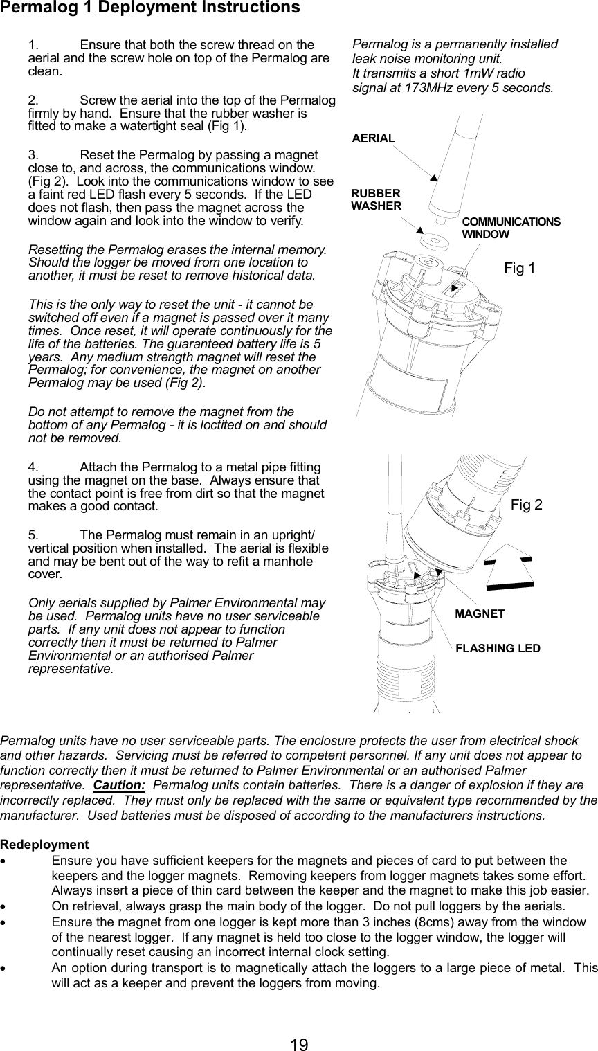 19Permalog 1 Deployment InstructionsPermalog units have no user serviceable parts. The enclosure protects the user from electrical shockand other hazards.  Servicing must be referred to competent personnel. If any unit does not appear tofunction correctly then it must be returned to Palmer Environmental or an authorised Palmerrepresentative.  Caution:  Permalog units contain batteries.  There is a danger of explosion if they areincorrectly replaced.  They must only be replaced with the same or equivalent type recommended by themanufacturer.  Used batteries must be disposed of according to the manufacturers instructions.Redeployment• Ensure you have sufficient keepers for the magnets and pieces of card to put between thekeepers and the logger magnets.  Removing keepers from logger magnets takes some effort.Always insert a piece of thin card between the keeper and the magnet to make this job easier.• On retrieval, always grasp the main body of the logger.  Do not pull loggers by the aerials.• Ensure the magnet from one logger is kept more than 3 inches (8cms) away from the windowof the nearest logger.  If any magnet is held too close to the logger window, the logger willcontinually reset causing an incorrect internal clock setting.• An option during transport is to magnetically attach the loggers to a large piece of metal.  Thiswill act as a keeper and prevent the loggers from moving.1. Ensure that both the screw thread on the aerial and the screw hole on top of the Permalog are clean.3. Reset the Permalog by passing a magnet close to, and across, the communications window. (Fig 2).  Look into the communications window to see a faint red LED flash every 5 seconds.  If the LED does not flash, then pass the magnet across the window again and look into the window to verify.  4. Attach the Permalog to a metal pipe fitting using the magnet on the base.  Always ensure that the contact point is free from dirt so that the magnet makes a good contact.5. The Permalog must remain in an upright/ vertical position when installed.  The aerial is flexible and may be bent out of the way to refit a manhole cover. the aerial into the top of the Permalog firmly by hand.  Ensure that the rubber washer is fitted to make a watertight seal (Fig 1). Resetting the Permalog erases the internal memory. Should the logger be moved from one location to another, it must be reset to remove historical data.This is the only way to reset the unit - it cannot be switched off even if a magnet is passed over it many times.  Once reset, it will operate continuously for the life of the batteries. The guaranteed battery life is 5 years.  Any medium strength magnet will reset the Permalog; for convenience, the magnet on another Permalog may be used (Fig 2).Do not attempt to remove the magnet from the bottom of any Permalog - it is loctited on and should not be removed.Only aerials supplied by Palmer Environmental may be used.  Permalog units have no user serviceable parts.  If any unit does not appear to function correctly then it must be returned to Palmer Environmental or an authorised Palmer representative.2. ScrewPermalog is a permanently installed leak noise monitoring unit.  It transmits a short 1mW radio signal at 173MHz every 5 seconds.AERIALRUBBER WASHERCOMMUNICATIONS  WINDOWMAGNETFLASHING LEDFig 1Fig 2