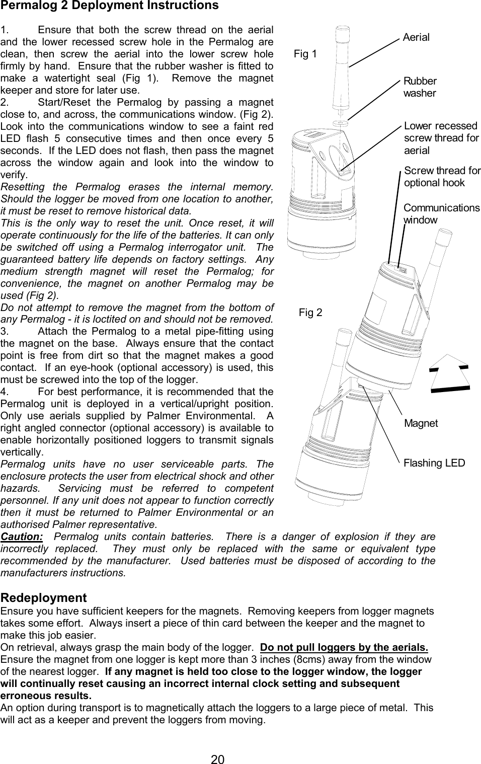 20AerialRubber washerCommunications windowFig 1Fig 2MagnetFlashing LEDScrew thread for optional hookLower recessed screw thread for aerialPermalog 2 Deployment Instructions1. Ensure that both the screw thread on the aerialand the lower recessed screw hole in the Permalog areclean, then screw the aerial into the lower screw holefirmly by hand.  Ensure that the rubber washer is fitted tomake a watertight seal (Fig 1).  Remove the magnetkeeper and store for later use. 2. Start/Reset the Permalog by passing a magnetclose to, and across, the communications window. (Fig 2).Look into the communications window to see a faint redLED flash 5 consecutive times and then once every 5seconds.  If the LED does not flash, then pass the magnetacross the window again and look into the window toverify.  Resetting the Permalog erases the internal memory.Should the logger be moved from one location to another,it must be reset to remove historical data.This is the only way to reset the unit. Once reset, it willoperate continuously for the life of the batteries. It can onlybe switched off using a Permalog interrogator unit.  Theguaranteed battery life depends on factory settings.  Anymedium strength magnet will reset the Permalog; forconvenience, the magnet on another Permalog may beused (Fig 2).Do not attempt to remove the magnet from the bottom ofany Permalog - it is loctited on and should not be removed.3. Attach the Permalog to a metal pipe-fitting usingthe magnet on the base.  Always ensure that the contactpoint is free from dirt so that the magnet makes a goodcontact.  If an eye-hook (optional accessory) is used, thismust be screwed into the top of the logger.4. For best performance, it is recommended that thePermalog unit is deployed in a vertical/upright position.Only use aerials supplied by Palmer Environmental.  Aright angled connector (optional accessory) is available toenable horizontally positioned loggers to transmit signalsvertically.Permalog units have no user serviceable parts. Theenclosure protects the user from electrical shock and otherhazards.  Servicing must be referred to competentpersonnel. If any unit does not appear to function correctlythen it must be returned to Palmer Environmental or anauthorised Palmer representative.Caution:  Permalog units contain batteries.  There is a danger of explosion if they areincorrectly replaced.  They must only be replaced with the same or equivalent typerecommended by the manufacturer.  Used batteries must be disposed of according to themanufacturers instructions.RedeploymentEnsure you have sufficient keepers for the magnets.  Removing keepers from logger magnetstakes some effort.  Always insert a piece of thin card between the keeper and the magnet tomake this job easier.On retrieval, always grasp the main body of the logger.  Do not pull loggers by the aerials.Ensure the magnet from one logger is kept more than 3 inches (8cms) away from the windowof the nearest logger.  If any magnet is held too close to the logger window, the loggerwill continually reset causing an incorrect internal clock setting and subsequenterroneous results.An option during transport is to magnetically attach the loggers to a large piece of metal.  Thiswill act as a keeper and prevent the loggers from moving.