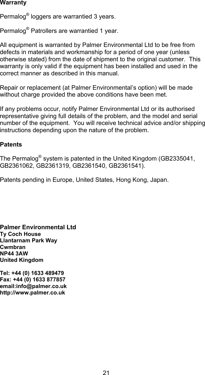 21WarrantyPermalog® loggers are warrantied 3 years.Permalog® Patrollers are warrantied 1 year.All equipment is warranted by Palmer Environmental Ltd to be free fromdefects in materials and workmanship for a period of one year (unlessotherwise stated) from the date of shipment to the original customer.  Thiswarranty is only valid if the equipment has been installed and used in thecorrect manner as described in this manual.Repair or replacement (at Palmer Environmental’s option) will be madewithout charge provided the above conditions have been met.If any problems occur, notify Palmer Environmental Ltd or its authorisedrepresentative giving full details of the problem, and the model and serialnumber of the equipment.  You will receive technical advice and/or shippinginstructions depending upon the nature of the problem.PatentsThe Permalog® system is patented in the United Kingdom (GB2335041,GB2361062, GB2361319, GB2361540, GB2361541). Patents pending in Europe, United States, Hong Kong, Japan.Palmer Environmental LtdTy Coch HouseLlantarnam Park WayCwmbranNP44 3AWUnited KingdomTel: +44 (0) 1633 489479Fax: +44 (0) 1633 877857email:info@palmer.co.ukhttp://www.palmer.co.uk