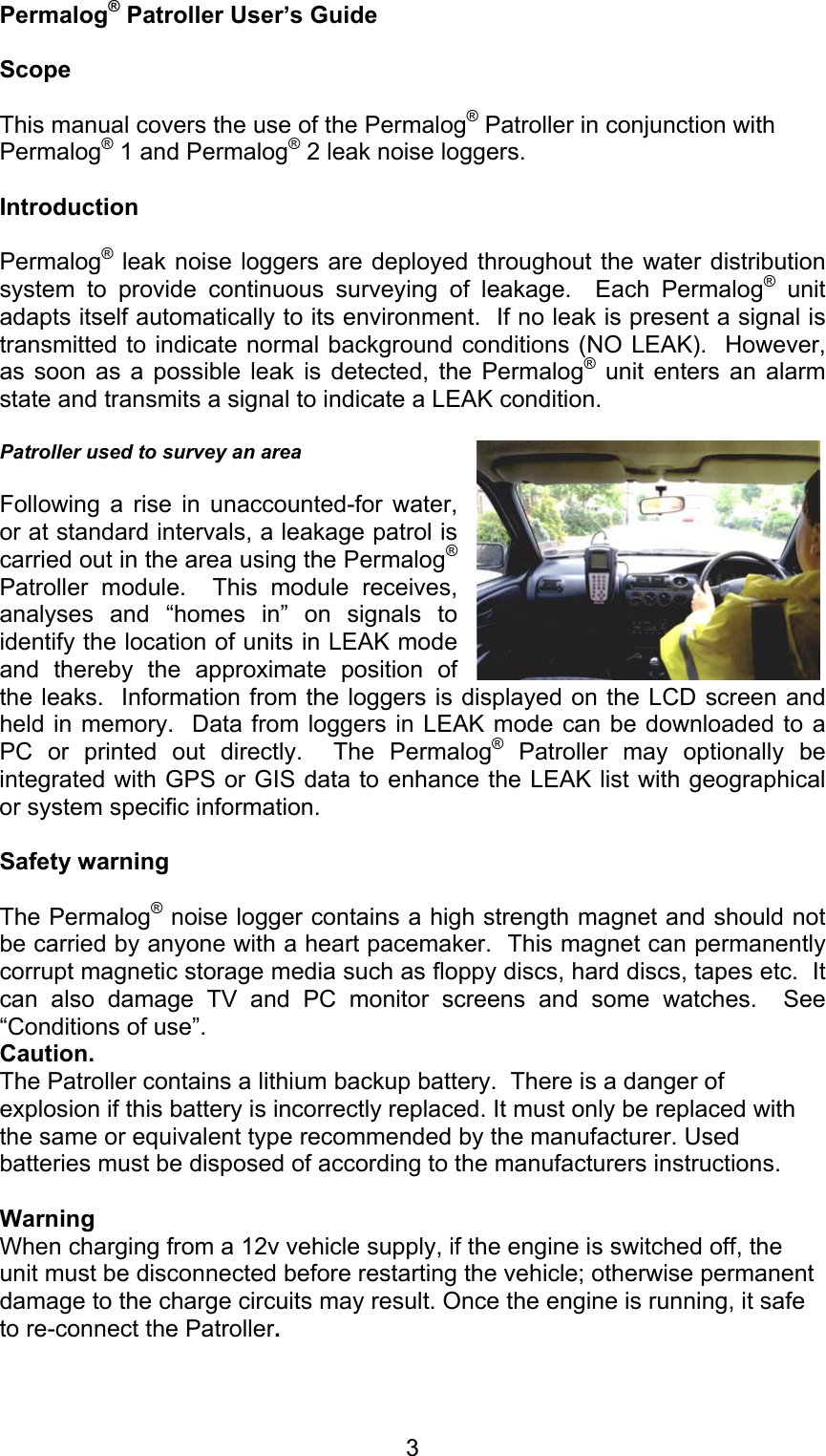 3Permalog® Patroller User’s GuideScopeThis manual covers the use of the Permalog® Patroller in conjunction withPermalog® 1 and Permalog® 2 leak noise loggers.IntroductionPermalog® leak noise loggers are deployed throughout the water distributionsystem to provide continuous surveying of leakage.  Each Permalog® unitadapts itself automatically to its environment.  If no leak is present a signal istransmitted to indicate normal background conditions (NO LEAK).  However,as soon as a possible leak is detected, the Permalog® unit enters an alarmstate and transmits a signal to indicate a LEAK condition.Patroller used to survey an areaFollowing a rise in unaccounted-for water,or at standard intervals, a leakage patrol iscarried out in the area using the Permalog®Patroller module.  This module receives,analyses and “homes in” on signals toidentify the location of units in LEAK modeand thereby the approximate position ofthe leaks.  Information from the loggers is displayed on the LCD screen andheld in memory.  Data from loggers in LEAK mode can be downloaded to aPC or printed out directly.  The Permalog® Patroller may optionally beintegrated with GPS or GIS data to enhance the LEAK list with geographicalor system specific information.Safety warningThe Permalog® noise logger contains a high strength magnet and should notbe carried by anyone with a heart pacemaker.  This magnet can permanentlycorrupt magnetic storage media such as floppy discs, hard discs, tapes etc.  Itcan also damage TV and PC monitor screens and some watches.  See“Conditions of use”.Caution.The Patroller contains a lithium backup battery.  There is a danger ofexplosion if this battery is incorrectly replaced. It must only be replaced withthe same or equivalent type recommended by the manufacturer. Usedbatteries must be disposed of according to the manufacturers instructions.WarningWhen charging from a 12v vehicle supply, if the engine is switched off, theunit must be disconnected before restarting the vehicle; otherwise permanentdamage to the charge circuits may result. Once the engine is running, it safeto re-connect the Patroller.