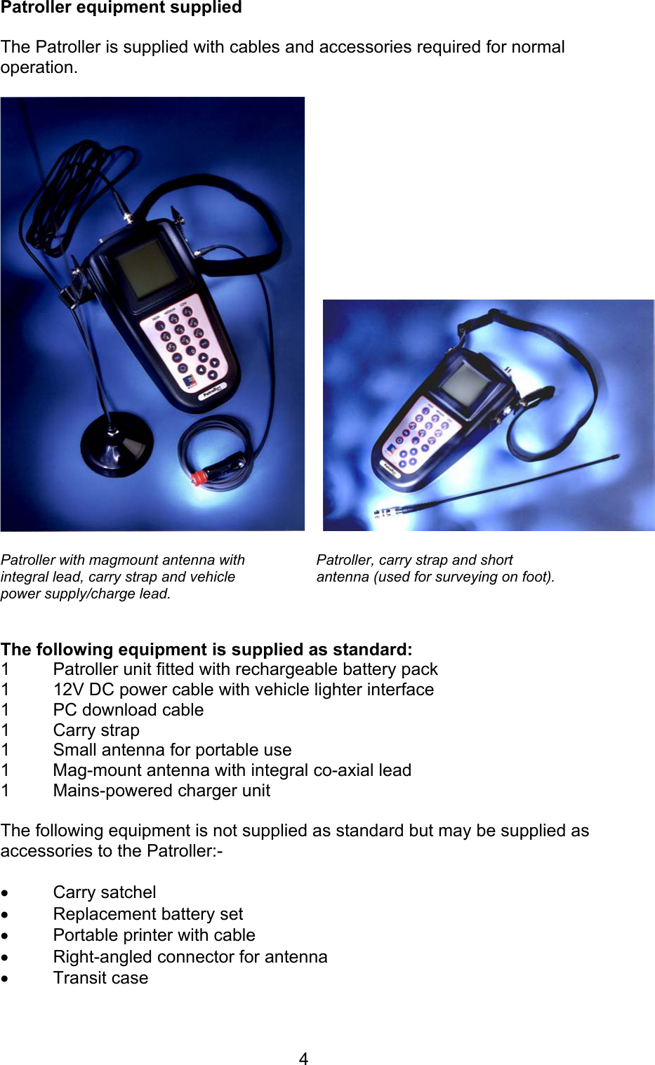 4Patroller equipment suppliedThe Patroller is supplied with cables and accessories required for normaloperation. Patroller with magmount antenna with Patroller, carry strap and short     integral lead, carry strap and vehicle  antenna (used for surveying on foot).power supply/charge lead.The following equipment is supplied as standard:1  Patroller unit fitted with rechargeable battery pack1  12V DC power cable with vehicle lighter interface1  PC download cable1 Carry strap1  Small antenna for portable use1 Mag-mount antenna with integral co-axial lead1  Mains-powered charger unitThe following equipment is not supplied as standard but may be supplied asaccessories to the Patroller:-• Carry satchel• Replacement battery set• Portable printer with cable• Right-angled connector for antenna• Transit case