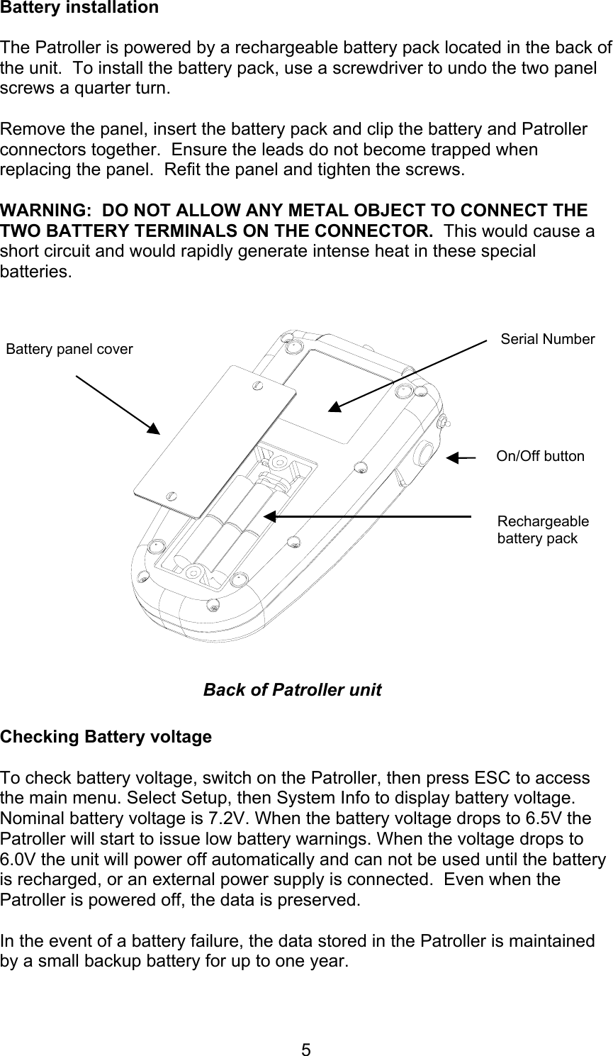 5Battery installationThe Patroller is powered by a rechargeable battery pack located in the back ofthe unit.  To install the battery pack, use a screwdriver to undo the two panelscrews a quarter turn.Remove the panel, insert the battery pack and clip the battery and Patrollerconnectors together.  Ensure the leads do not become trapped whenreplacing the panel.  Refit the panel and tighten the screws.WARNING:  DO NOT ALLOW ANY METAL OBJECT TO CONNECT THETWO BATTERY TERMINALS ON THE CONNECTOR.  This would cause ashort circuit and would rapidly generate intense heat in these specialbatteries.Checking Battery voltageTo check battery voltage, switch on the Patroller, then press ESC to accessthe main menu. Select Setup, then System Info to display battery voltage.Nominal battery voltage is 7.2V. When the battery voltage drops to 6.5V thePatroller will start to issue low battery warnings. When the voltage drops to6.0V the unit will power off automatically and can not be used until the batteryis recharged, or an external power supply is connected.  Even when thePatroller is powered off, the data is preserved.In the event of a battery failure, the data stored in the Patroller is maintainedby a small backup battery for up to one year.Battery panel coverRechargeablebattery packOn/Off buttonBack of Patroller unitSerial Number