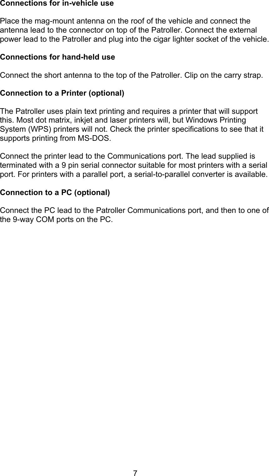 7Connections for in-vehicle usePlace the mag-mount antenna on the roof of the vehicle and connect theantenna lead to the connector on top of the Patroller. Connect the externalpower lead to the Patroller and plug into the cigar lighter socket of the vehicle.Connections for hand-held useConnect the short antenna to the top of the Patroller. Clip on the carry strap.Connection to a Printer (optional)The Patroller uses plain text printing and requires a printer that will supportthis. Most dot matrix, inkjet and laser printers will, but Windows PrintingSystem (WPS) printers will not. Check the printer specifications to see that itsupports printing from MS-DOS.Connect the printer lead to the Communications port. The lead supplied isterminated with a 9 pin serial connector suitable for most printers with a serialport. For printers with a parallel port, a serial-to-parallel converter is available.Connection to a PC (optional)Connect the PC lead to the Patroller Communications port, and then to one ofthe 9-way COM ports on the PC.
