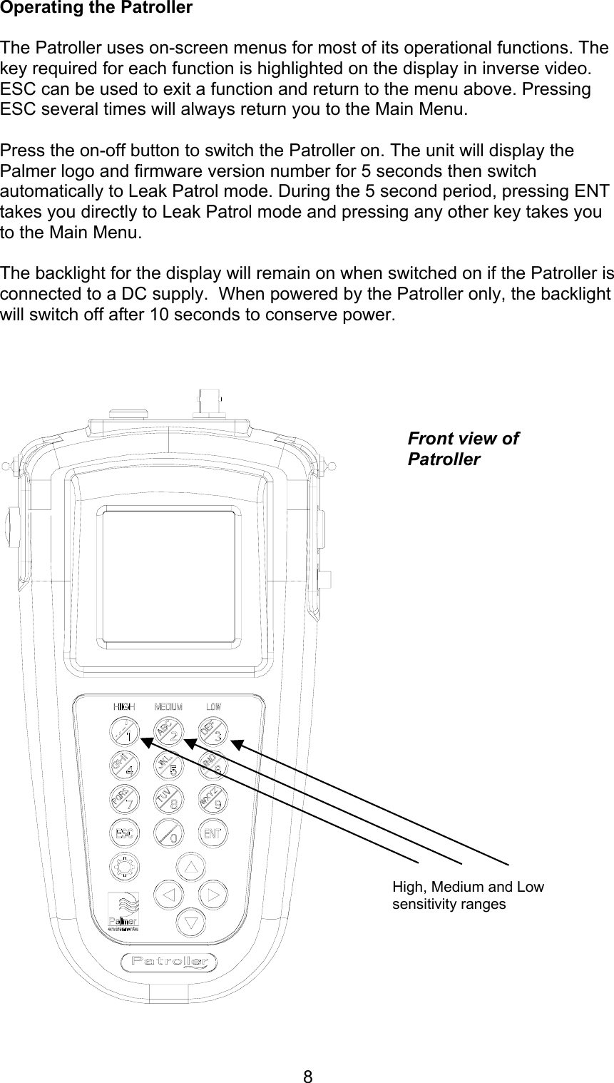 8Operating the PatrollerThe Patroller uses on-screen menus for most of its operational functions. Thekey required for each function is highlighted on the display in inverse video.ESC can be used to exit a function and return to the menu above. PressingESC several times will always return you to the Main Menu.Press the on-off button to switch the Patroller on. The unit will display thePalmer logo and firmware version number for 5 seconds then switchautomatically to Leak Patrol mode. During the 5 second period, pressing ENTtakes you directly to Leak Patrol mode and pressing any other key takes youto the Main Menu.The backlight for the display will remain on when switched on if the Patroller isconnected to a DC supply.  When powered by the Patroller only, the backlightwill switch off after 10 seconds to conserve power.Front view ofPatrollerHigh, Medium and Lowsensitivity ranges