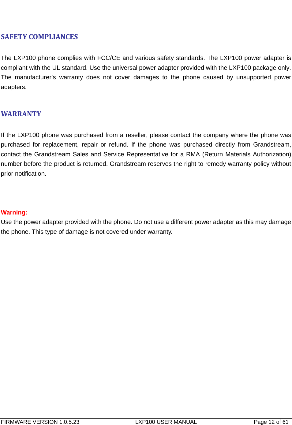   FIRMWARE VERSION 1.0.5.23                    LXP100 USER MANUAL                  Page 12 of 61                                    SAFETYCOMPLIANCES The LXP100 phone complies with FCC/CE and various safety standards. The LXP100 power adapter is compliant with the UL standard. Use the universal power adapter provided with the LXP100 package only. The manufacturer’s warranty does not cover damages to the phone caused by unsupported power adapters.  WARRANTY If the LXP100 phone was purchased from a reseller, please contact the company where the phone was purchased for replacement, repair or refund. If the phone was purchased directly from Grandstream, contact the Grandstream Sales and Service Representative for a RMA (Return Materials Authorization) number before the product is returned. Grandstream reserves the right to remedy warranty policy without prior notification.    Warning:  Use the power adapter provided with the phone. Do not use a different power adapter as this may damage the phone. This type of damage is not covered under warranty. 