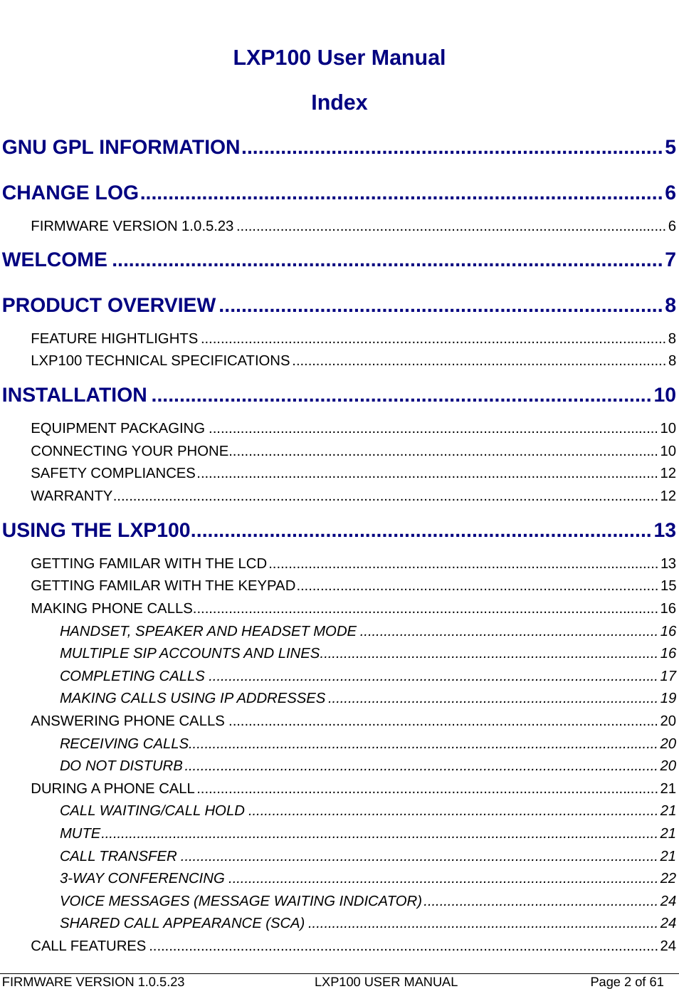   FIRMWARE VERSION 1.0.5.23                    LXP100 USER MANUAL                  Page 2 of 61                                   LXP100 User Manual Index GNU GPL INFORMATION...........................................................................5CHANGE LOG.............................................................................................6FIRMWARE VERSION 1.0.5.23 ............................................................................................................6WELCOME ..................................................................................................7PRODUCT OVERVIEW...............................................................................8FEATURE HIGHTLIGHTS .....................................................................................................................8LXP100 TECHNICAL SPECIFICATIONS..............................................................................................8INSTALLATION .........................................................................................10EQUIPMENT PACKAGING .................................................................................................................10CONNECTING YOUR PHONE............................................................................................................10SAFETY COMPLIANCES....................................................................................................................12WARRANTY.........................................................................................................................................12USING THE LXP100..................................................................................13GETTING FAMILAR WITH THE LCD..................................................................................................13GETTING FAMILAR WITH THE KEYPAD...........................................................................................15MAKING PHONE CALLS.....................................................................................................................16HANDSET, SPEAKER AND HEADSET MODE ...........................................................................16MULTIPLE SIP ACCOUNTS AND LINES.....................................................................................16COMPLETING CALLS .................................................................................................................17MAKING CALLS USING IP ADDRESSES ...................................................................................19ANSWERING PHONE CALLS ............................................................................................................20RECEIVING CALLS......................................................................................................................20DO NOT DISTURB.......................................................................................................................20DURING A PHONE CALL....................................................................................................................21CALL WAITING/CALL HOLD .......................................................................................................21MUTE............................................................................................................................................21CALL TRANSFER ........................................................................................................................213-WAY CONFERENCING ............................................................................................................22VOICE MESSAGES (MESSAGE WAITING INDICATOR)...........................................................24SHARED CALL APPEARANCE (SCA) ........................................................................................24CALL FEATURES ................................................................................................................................24