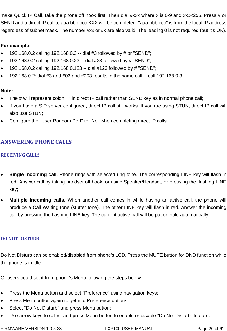   FIRMWARE VERSION 1.0.5.23                    LXP100 USER MANUAL                  Page 20 of 61                                   make Quick IP Call, take the phone off hook first. Then dial #xxx where x is 0-9 and xxx&lt;255. Press # or SEND and a direct IP call to aaa.bbb.ccc.XXX will be completed. &quot;aaa.bbb.ccc&quot; is from the local IP address regardless of subnet mask. The number #xx or #x are also valid. The leading 0 is not required (but it&apos;s OK).  For example: •  192.168.0.2 calling 192.168.0.3 -- dial #3 followed by # or &quot;SEND&quot;; •  192.168.0.2 calling 192.168.0.23 -- dial #23 followed by # &quot;SEND&quot;; •  192.168.0.2 calling 192.168.0.123 -- dial #123 followed by # &quot;SEND&quot;; •  192.168.0.2: dial #3 and #03 and #003 results in the same call -- call 192.168.0.3.  Note: •  The # will represent colon &quot;:&quot; in direct IP call rather than SEND key as in normal phone call; •  If you have a SIP server configured, direct IP call still works. If you are using STUN, direct IP call will also use STUN; •  Configure the &quot;User Random Port&quot; to &quot;No&quot; when completing direct IP calls.  ANSWERINGPHONECALLSRECEIVINGCALLS • Single incoming call. Phone rings with selected ring tone. The corresponding LINE key will flash in red. Answer call by taking handset off hook, or using Speaker/Headset, or pressing the flashing LINE key; • Multiple incoming calls. When another call comes in while having an active call, the phone will produce a Call Waiting tone (stutter tone). The other LINE key will flash in red. Answer the incoming call by pressing the flashing LINE key. The current active call will be put on hold automatically.  DONOTDISTURB Do Not Disturb can be enabled/disabled from phone&apos;s LCD. Press the MUTE button for DND function while the phone is in idle.  Or users could set it from phone&apos;s Menu following the steps below:  •  Press the Menu button and select &quot;Preference&quot; using navigation keys; •  Press Menu button again to get into Preference options; •  Select &quot;Do Not Disturb&quot; and press Menu button; •  Use arrow keys to select and press Menu button to enable or disable &quot;Do Not Disturb&quot; feature. 