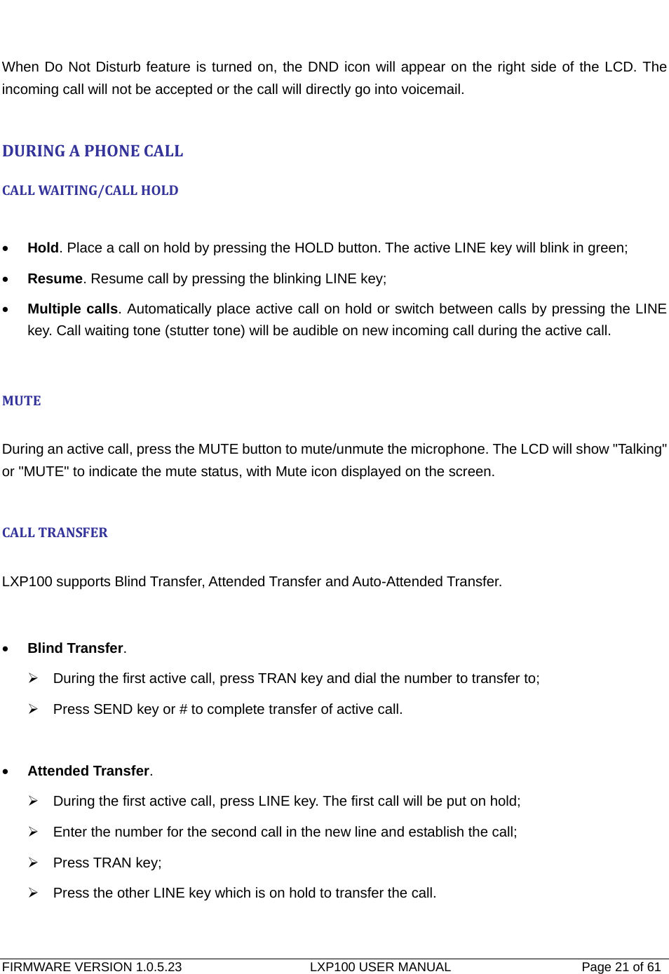   FIRMWARE VERSION 1.0.5.23                    LXP100 USER MANUAL                  Page 21 of 61                                    When Do Not Disturb feature is turned on, the DND icon will appear on the right side of the LCD. The incoming call will not be accepted or the call will directly go into voicemail.  DURINGAPHONECALLCALLWAI TING/CAL LHOLD • Hold. Place a call on hold by pressing the HOLD button. The active LINE key will blink in green; • Resume. Resume call by pressing the blinking LINE key; • Multiple calls. Automatically place active call on hold or switch between calls by pressing the LINE key. Call waiting tone (stutter tone) will be audible on new incoming call during the active call.  MUTE During an active call, press the MUTE button to mute/unmute the microphone. The LCD will show &quot;Talking&quot; or &quot;MUTE&quot; to indicate the mute status, with Mute icon displayed on the screen.  CALLTRANSFER LXP100 supports Blind Transfer, Attended Transfer and Auto-Attended Transfer.   • Blind Transfer. ¾  During the first active call, press TRAN key and dial the number to transfer to; ¾  Press SEND key or # to complete transfer of active call.  • Attended Transfer. ¾  During the first active call, press LINE key. The first call will be put on hold; ¾  Enter the number for the second call in the new line and establish the call; ¾ Press TRAN key; ¾  Press the other LINE key which is on hold to transfer the call.  