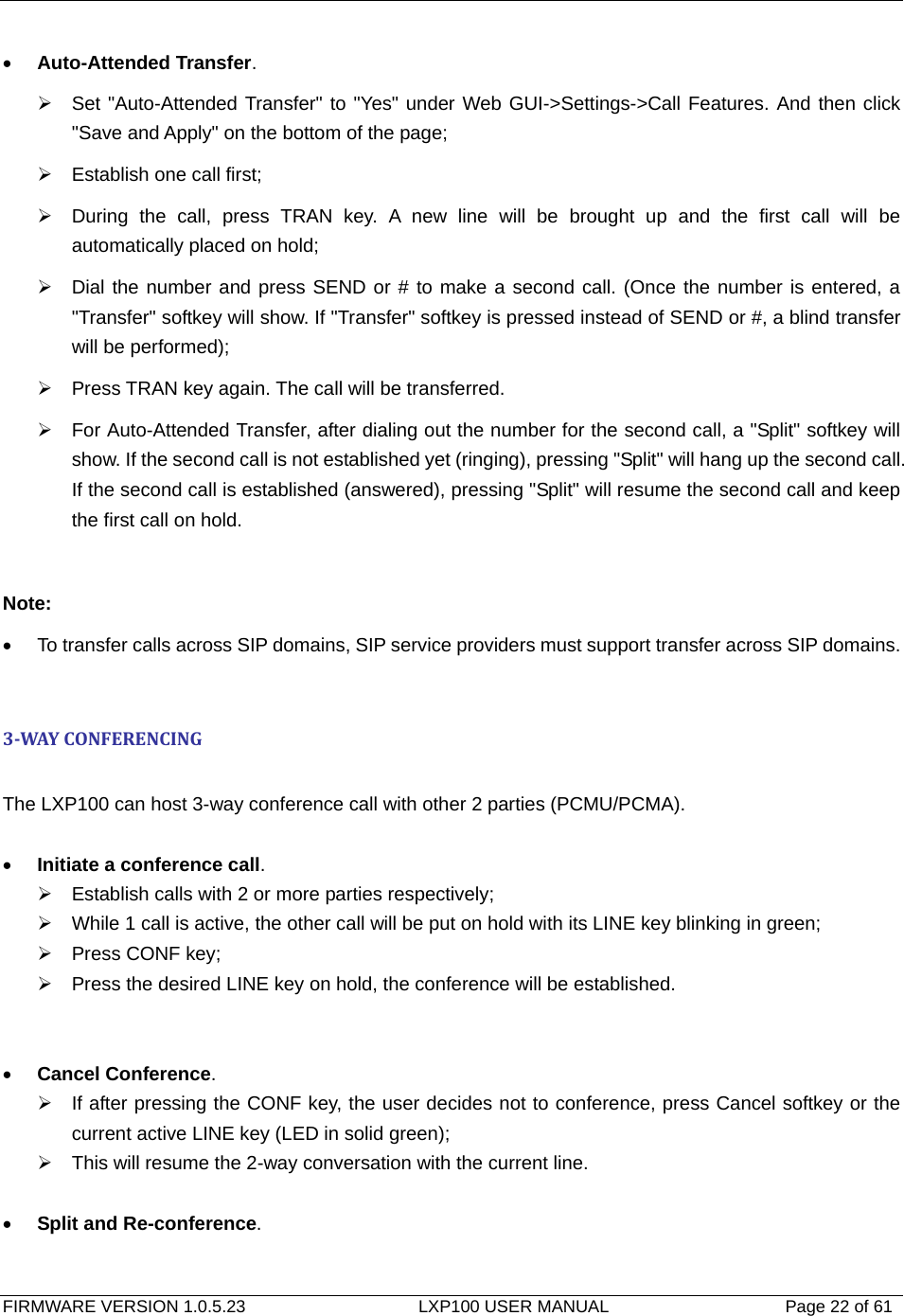   FIRMWARE VERSION 1.0.5.23                    LXP100 USER MANUAL                  Page 22 of 61                                   • Auto-Attended Transfer. ¾  Set &quot;Auto-Attended Transfer&quot; to &quot;Yes&quot; under Web GUI-&gt;Settings-&gt;Call Features. And then click &quot;Save and Apply&quot; on the bottom of the page; ¾  Establish one call first; ¾  During the call, press TRAN key. A new line will be brought up and the first call will be automatically placed on hold; ¾  Dial the number and press SEND or # to make a second call. (Once the number is entered, a &quot;Transfer&quot; softkey will show. If &quot;Transfer&quot; softkey is pressed instead of SEND or #, a blind transfer will be performed); ¾  Press TRAN key again. The call will be transferred. ¾  For Auto-Attended Transfer, after dialing out the number for the second call, a &quot;Split&quot; softkey will show. If the second call is not established yet (ringing), pressing &quot;Split&quot; will hang up the second call. If the second call is established (answered), pressing &quot;Split&quot; will resume the second call and keep the first call on hold.  Note: •  To transfer calls across SIP domains, SIP service providers must support transfer across SIP domains.  3WAYCONFERENCING The LXP100 can host 3-way conference call with other 2 parties (PCMU/PCMA).  • Initiate a conference call. ¾  Establish calls with 2 or more parties respectively; ¾  While 1 call is active, the other call will be put on hold with its LINE key blinking in green; ¾  Press CONF key; ¾  Press the desired LINE key on hold, the conference will be established.   • Cancel Conference. ¾  If after pressing the CONF key, the user decides not to conference, press Cancel softkey or the current active LINE key (LED in solid green); ¾  This will resume the 2-way conversation with the current line.   • Split and Re-conference.  