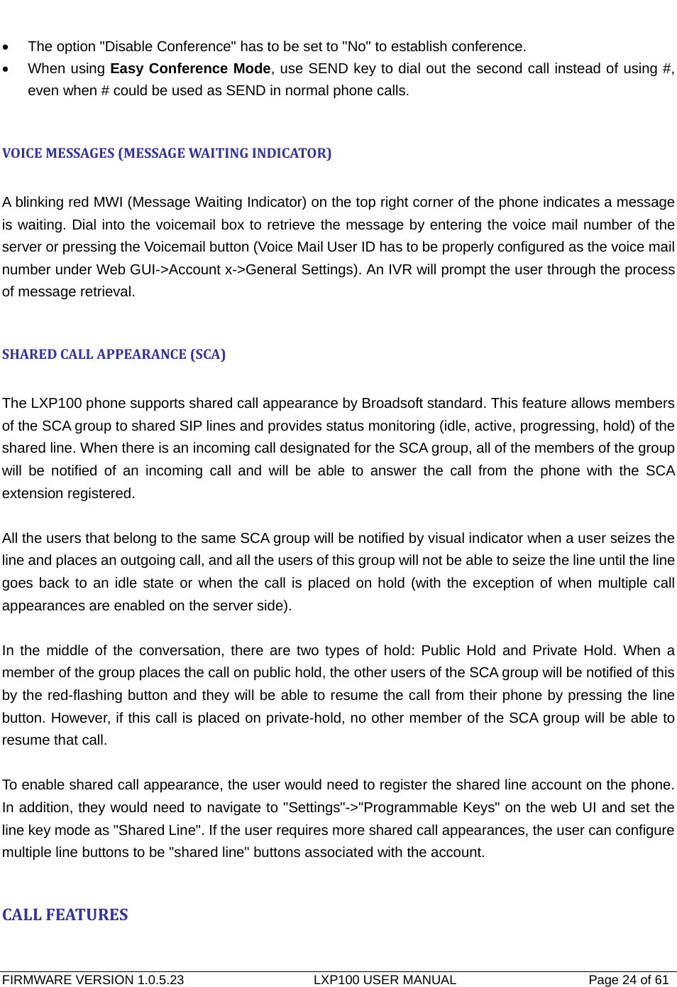   FIRMWARE VERSION 1.0.5.23                    LXP100 USER MANUAL                  Page 24 of 61                                   •  The option &quot;Disable Conference&quot; has to be set to &quot;No&quot; to establish conference. • When using Easy Conference Mode, use SEND key to dial out the second call instead of using #, even when # could be used as SEND in normal phone calls.  VOICEMESSAGES(MESSAGEWA ITINGINDICATOR) A blinking red MWI (Message Waiting Indicator) on the top right corner of the phone indicates a message is waiting. Dial into the voicemail box to retrieve the message by entering the voice mail number of the server or pressing the Voicemail button (Voice Mail User ID has to be properly configured as the voice mail number under Web GUI-&gt;Account x-&gt;General Settings). An IVR will prompt the user through the process of message retrieval.  SHAREDCALLAPPEARANCE(SCA) The LXP100 phone supports shared call appearance by Broadsoft standard. This feature allows members of the SCA group to shared SIP lines and provides status monitoring (idle, active, progressing, hold) of the shared line. When there is an incoming call designated for the SCA group, all of the members of the group will be notified of an incoming call and will be able to answer the call from the phone with the SCA extension registered.    All the users that belong to the same SCA group will be notified by visual indicator when a user seizes the line and places an outgoing call, and all the users of this group will not be able to seize the line until the line goes back to an idle state or when the call is placed on hold (with the exception of when multiple call appearances are enabled on the server side).  In the middle of the conversation, there are two types of hold: Public Hold and Private Hold. When a member of the group places the call on public hold, the other users of the SCA group will be notified of this by the red-flashing button and they will be able to resume the call from their phone by pressing the line button. However, if this call is placed on private-hold, no other member of the SCA group will be able to resume that call.    To enable shared call appearance, the user would need to register the shared line account on the phone. In addition, they would need to navigate to &quot;Settings&quot;-&gt;&quot;Programmable Keys&quot; on the web UI and set the line key mode as &quot;Shared Line&quot;. If the user requires more shared call appearances, the user can configure multiple line buttons to be &quot;shared line&quot; buttons associated with the account.    CALLFEATURES 