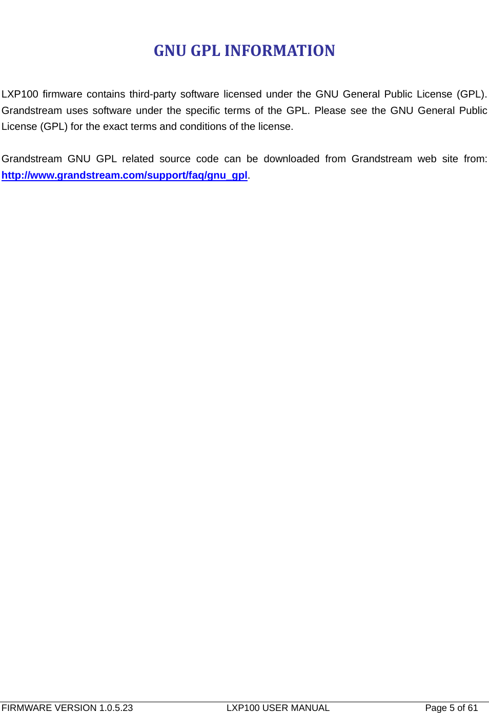   FIRMWARE VERSION 1.0.5.23                    LXP100 USER MANUAL                  Page 5 of 61                                   GNUGPLINFORMATION LXP100 firmware contains third-party software licensed under the GNU General Public License (GPL). Grandstream uses software under the specific terms of the GPL. Please see the GNU General Public License (GPL) for the exact terms and conditions of the license.  Grandstream GNU GPL related source code can be downloaded from Grandstream web site from: http://www.grandstream.com/support/faq/gnu_gpl. 