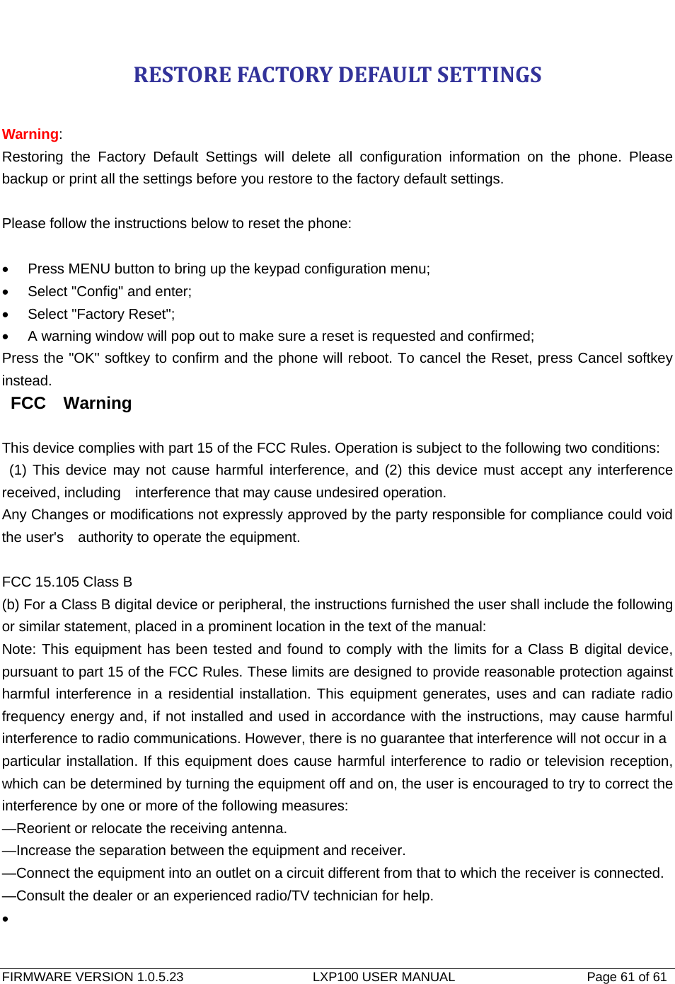   FIRMWARE VERSION 1.0.5.23                    LXP100 USER MANUAL                  Page 61 of 61                                   RESTOREFACTORYDEFAULTSETTINGS Warning:  Restoring the Factory Default Settings will delete all configuration information on the phone. Please backup or print all the settings before you restore to the factory default settings.  Please follow the instructions below to reset the phone:  •  Press MENU button to bring up the keypad configuration menu; •  Select &quot;Config&quot; and enter; •  Select &quot;Factory Reset&quot;; •  A warning window will pop out to make sure a reset is requested and confirmed; Press the &quot;OK&quot; softkey to confirm and the phone will reboot. To cancel the Reset, press Cancel softkey instead.  FCC  Warning  This device complies with part 15 of the FCC Rules. Operation is subject to the following two conditions:  (1) This device may not cause harmful interference, and (2) this device must accept any interference received, including    interference that may cause undesired operation.       Any Changes or modifications not expressly approved by the party responsible for compliance could void the user&apos;s    authority to operate the equipment.      FCC 15.105 Class B (b) For a Class B digital device or peripheral, the instructions furnished the user shall include the following or similar statement, placed in a prominent location in the text of the manual: Note: This equipment has been tested and found to comply with the limits for a Class B digital device, pursuant to part 15 of the FCC Rules. These limits are designed to provide reasonable protection against harmful interference in a residential installation. This equipment generates, uses and can radiate radio frequency energy and, if not installed and used in accordance with the instructions, may cause harmful interference to radio communications. However, there is no guarantee that interference will not occur in a particular installation. If this equipment does cause harmful interference to radio or television reception, which can be determined by turning the equipment off and on, the user is encouraged to try to correct the interference by one or more of the following measures: —Reorient or relocate the receiving antenna. —Increase the separation between the equipment and receiver. —Connect the equipment into an outlet on a circuit different from that to which the receiver is connected. —Consult the dealer or an experienced radio/TV technician for help. •  