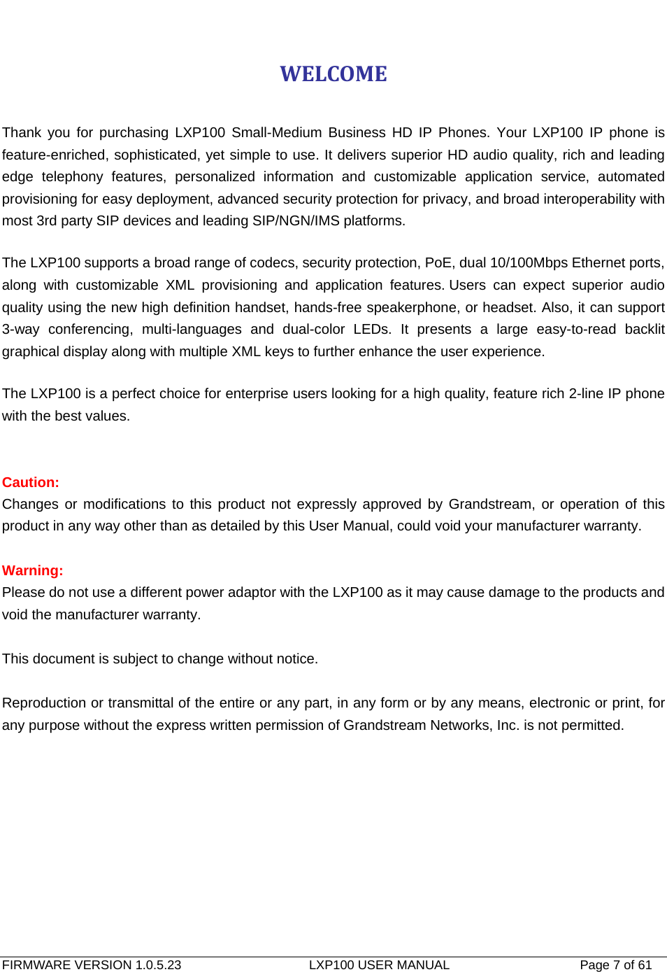   FIRMWARE VERSION 1.0.5.23                    LXP100 USER MANUAL                  Page 7 of 61                                   WELCOME Thank you for purchasing LXP100 Small-Medium Business HD IP Phones. Your LXP100 IP phone is feature-enriched, sophisticated, yet simple to use. It delivers superior HD audio quality, rich and leading edge telephony features, personalized information and customizable application service, automated provisioning for easy deployment, advanced security protection for privacy, and broad interoperability with most 3rd party SIP devices and leading SIP/NGN/IMS platforms.   The LXP100 supports a broad range of codecs, security protection, PoE, dual 10/100Mbps Ethernet ports, along with customizable XML provisioning and application features. Users can expect superior audio quality using the new high definition handset, hands-free speakerphone, or headset. Also, it can support 3-way conferencing, multi-languages and dual-color LEDs. It presents a large easy-to-read backlit graphical display along with multiple XML keys to further enhance the user experience.   The LXP100 is a perfect choice for enterprise users looking for a high quality, feature rich 2-line IP phone with the best values.     Caution:  Changes or modifications to this product not expressly approved by Grandstream, or operation of this product in any way other than as detailed by this User Manual, could void your manufacturer warranty.  Warning:  Please do not use a different power adaptor with the LXP100 as it may cause damage to the products and void the manufacturer warranty.  This document is subject to change without notice.  Reproduction or transmittal of the entire or any part, in any form or by any means, electronic or print, for any purpose without the express written permission of Grandstream Networks, Inc. is not permitted. 
